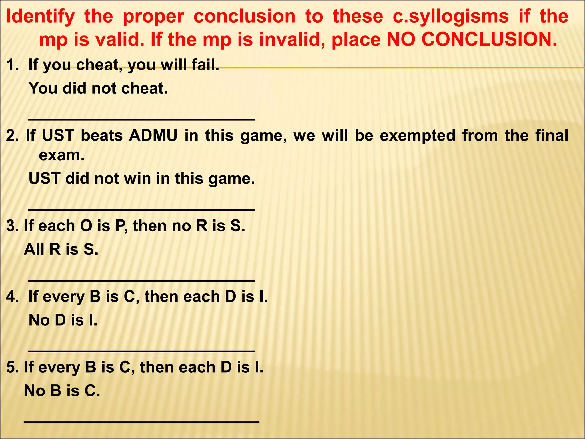 Identify the proper conclusion to these c.syllogisms if the
   mp is valid. If the mp is invalid, place NO CONCLUSION.
1. If you cheat, you will fail.
    You did not cheat.
    _________________________
2. If UST beats ADMU in this game, we will be exempted from the final
      exam.
    UST did not win in this game.
    _________________________
3. If each O is P, then no R is S.
   All R is S.
    _________________________
4. If every B is C, then each D is I.
    No D is I.
    _________________________
5. If every B is C, then each D is I.
   No B is C.
   __________________________
 