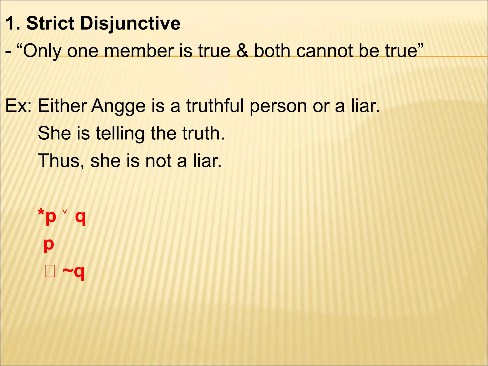 1. Strict Disjunctive
- “Only one member is true & both cannot be true”

Ex: Either Angge is a truthful person or a liar.
    She is telling the truth.
    Thus, she is not a liar.

    *p ˅ q
     p
     ‫~ ؞‬q
 