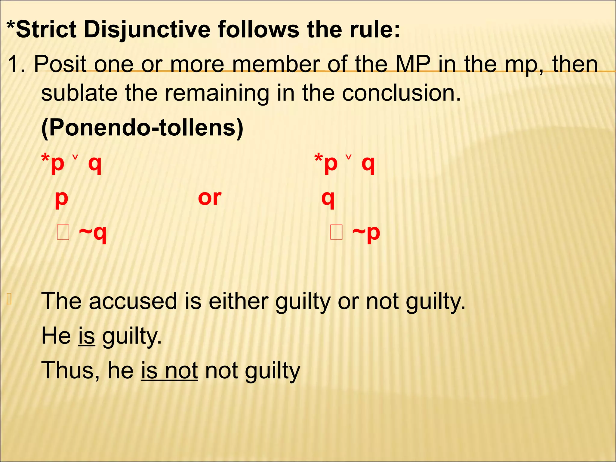 *Strict Disjunctive follows the rule:
1. Posit one or more member of the MP in the mp, then
   sublate the remaining in the conclusion.
   (Ponendo-tollens)
   *p ˅ q                    *p ˅ q
     p            or          q
     ‫~ ؞‬q                     ‫~ ؞‬p

   The accused is either guilty or not guilty.
    He is guilty.
    Thus, he is not not guilty
 