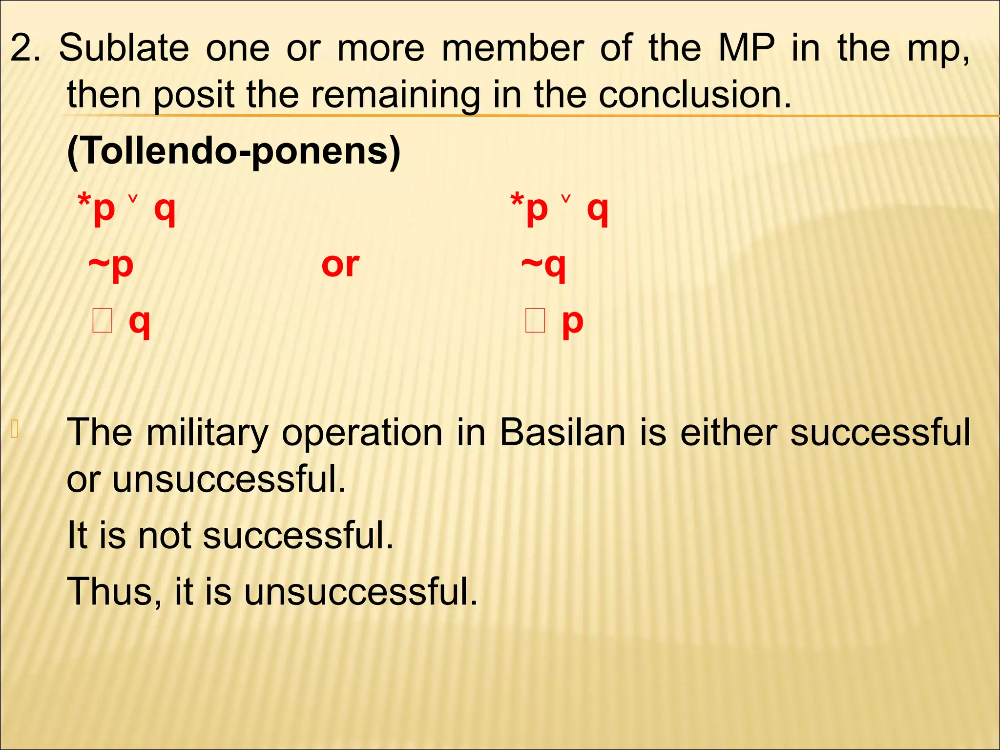 2. Sublate one or more member of the MP in the mp,
   then posit the remaining in the conclusion.
   (Tollendo-ponens)
    *p ˅ q                   *p ˅ q
     ~p            or         ~q
     ‫؞‬q                       ‫؞‬p

   The military operation in Basilan is either successful
    or unsuccessful.
    It is not successful.
    Thus, it is unsuccessful.
 