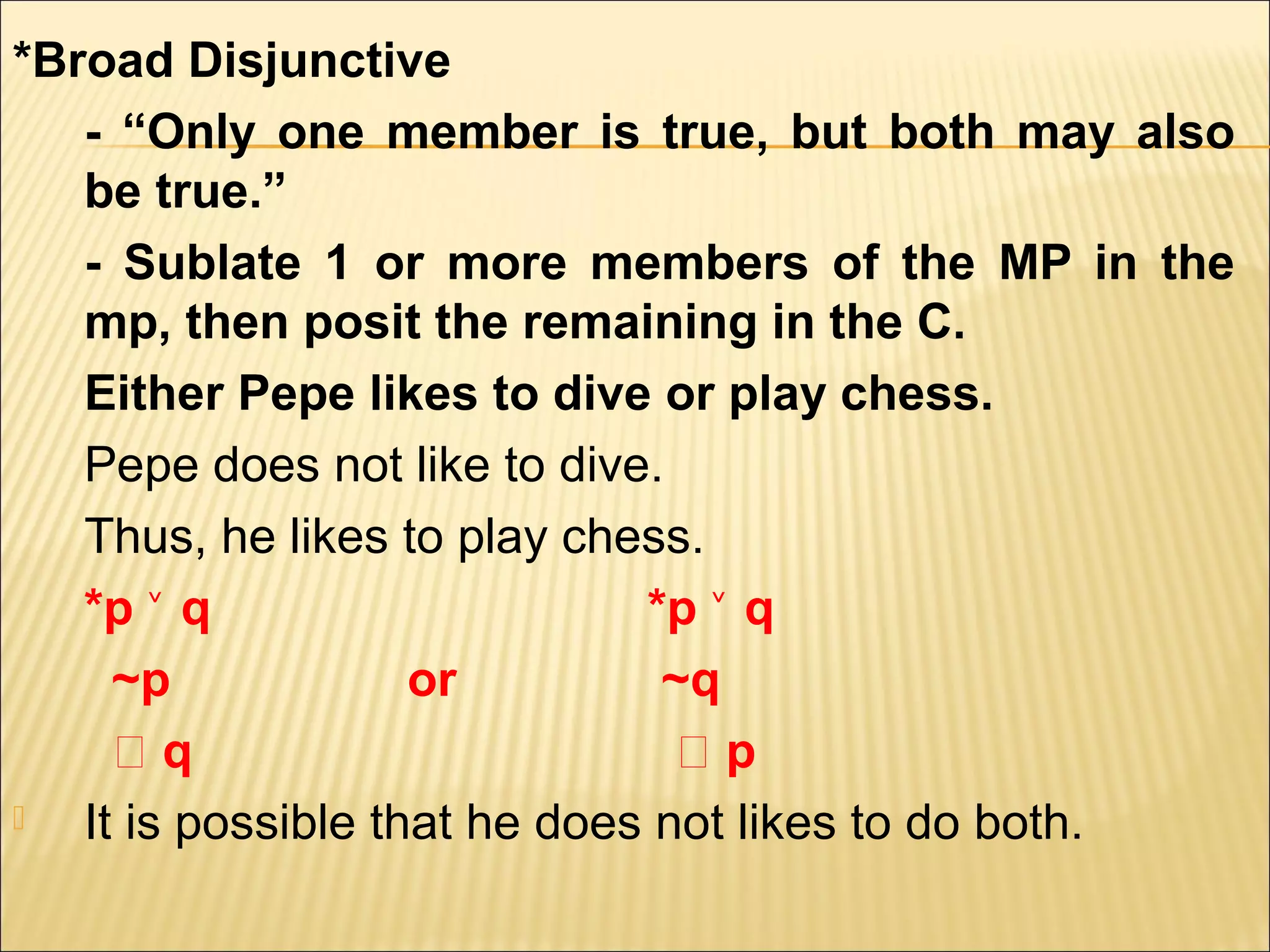 *Broad Disjunctive
   - “Only one member is true, but both may also
   be true.”
   - Sublate 1 or more members of the MP in the
   mp, then posit the remaining in the C.
   Either Pepe likes to dive or play chess.
   Pepe does not like to dive.
   Thus, he likes to play chess.
   *p ˅ q                     *p ˅ q
     ~p             or         ~q
     ‫؞‬q                         ‫؞‬p
  It is possible that he does not likes to do both.
 
