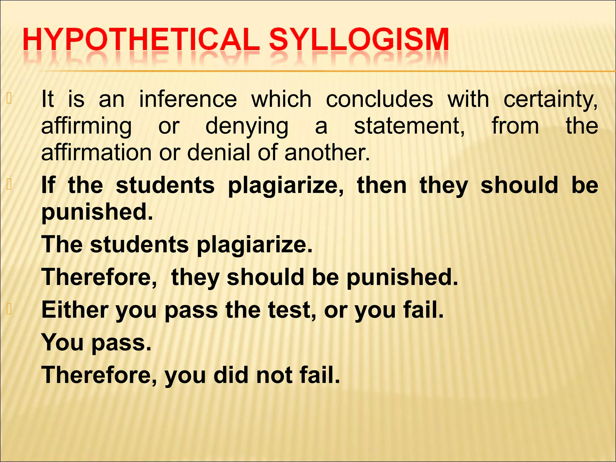    It is an inference which concludes with certainty,
    affirming or denying a statement, from the
    affirmation or denial of another.
   If the students plagiarize, then they should be
    punished.
    The students plagiarize.
    Therefore, they should be punished.
   Either you pass the test, or you fail.
    You pass.
    Therefore, you did not fail.
 