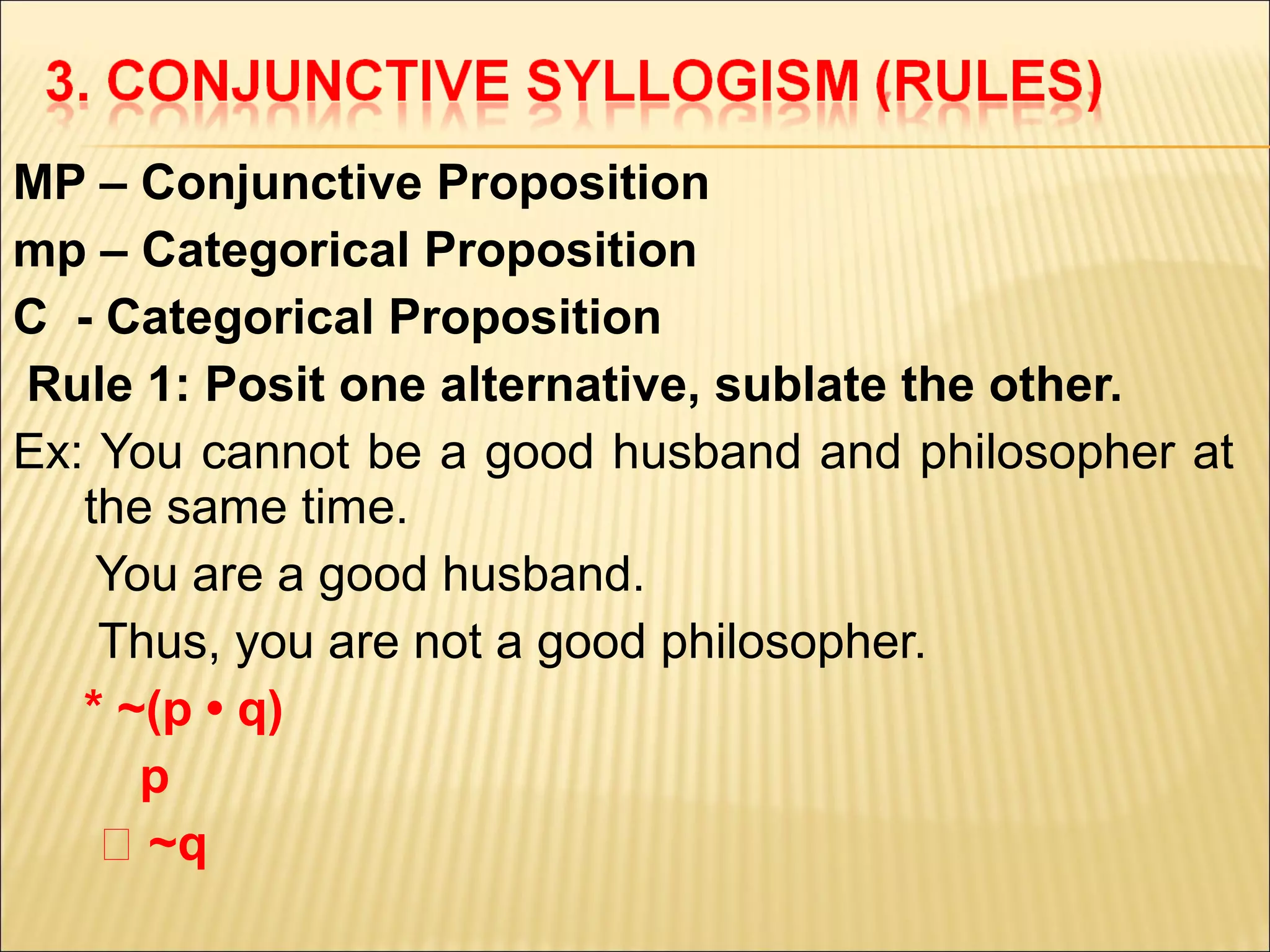 MP – Conjunctive Proposition
mp – Categorical Proposition
C - Categorical Proposition
Rule 1: Posit one alternative, sublate the other.
Ex: You cannot be a good husband and philosopher at
   the same time.
    You are a good husband.
    Thus, you are not a good philosopher.
   * ~(p • q)
      p
    ‫~ ؞‬q
 