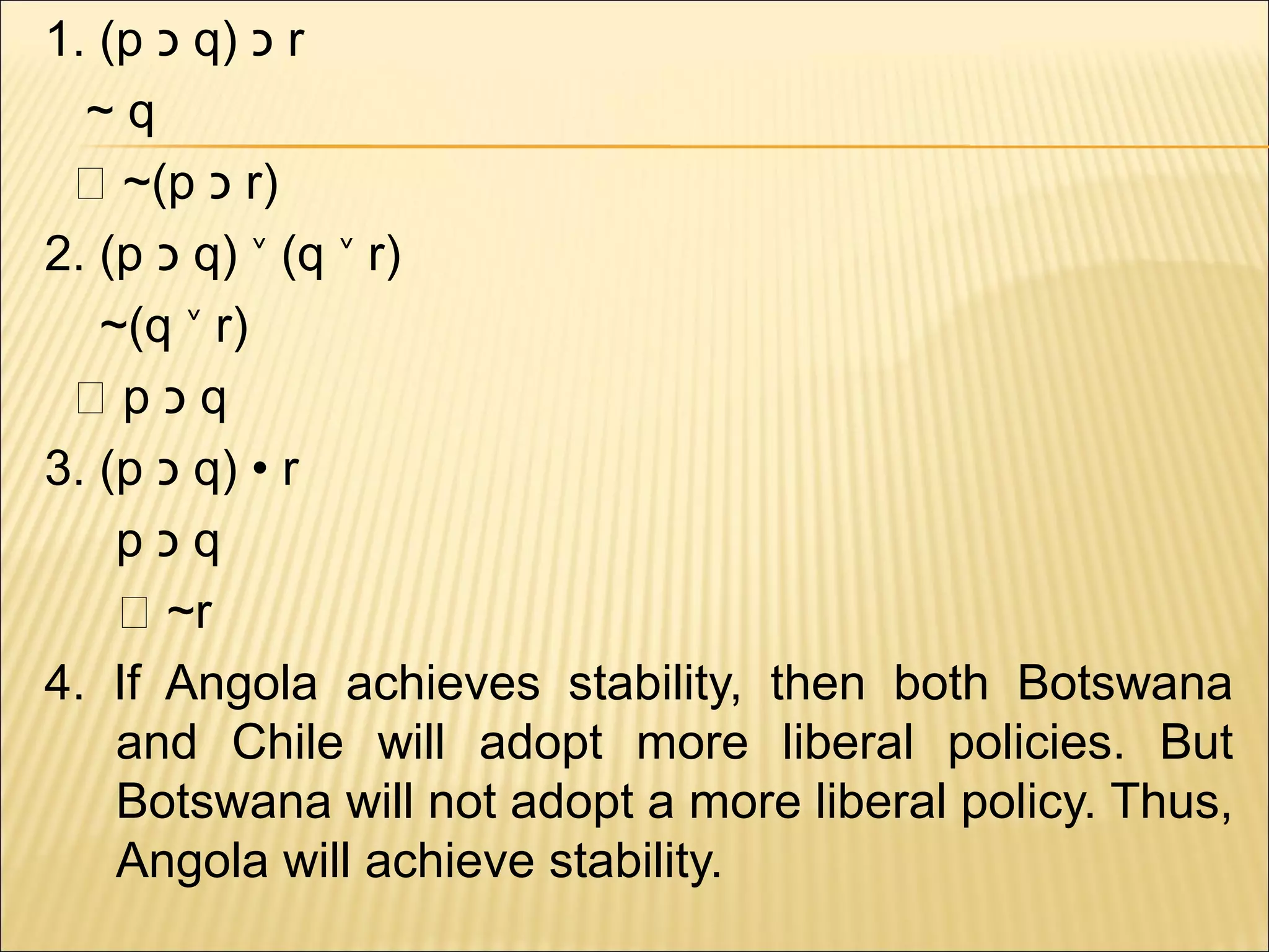 1. (p ‫ כ‬q) ‫ כ‬r
  ~q
 ‫(~ ؞‬p ‫ כ‬r)
2. (p ‫ כ‬q) ˅ (q ˅ r)
   ~(q ˅ r)
 ‫؞‬p‫כ‬q
3. (p ‫ כ‬q) • r
    p‫כ‬q
    ‫~ ؞‬r
4. If Angola achieves stability, then both Botswana
    and Chile will adopt more liberal policies. But
    Botswana will not adopt a more liberal policy. Thus,
    Angola will achieve stability.
 