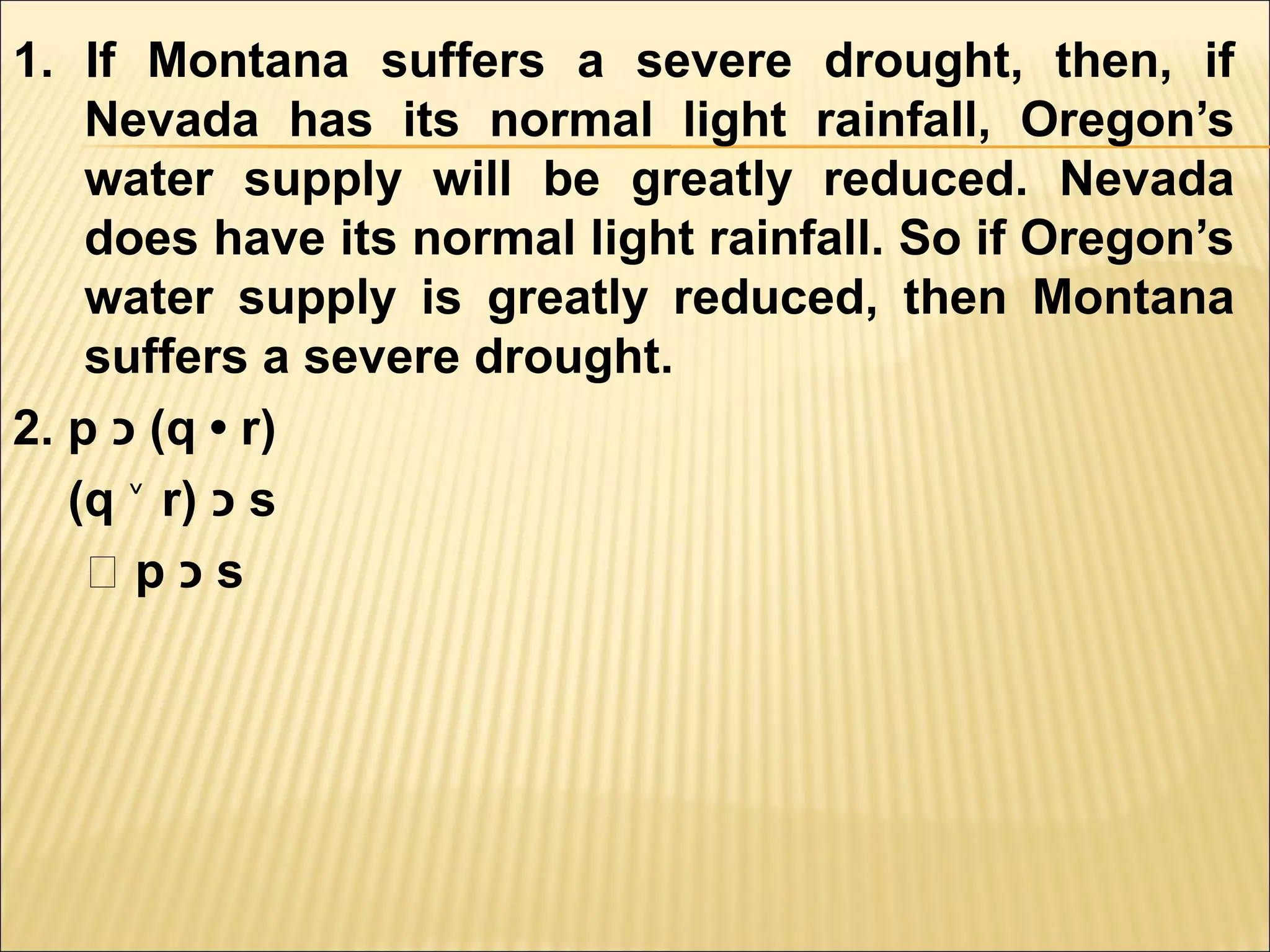 1. If Montana suffers a severe drought, then, if
    Nevada has its normal light rainfall, Oregon’s
    water supply will be greatly reduced. Nevada
    does have its normal light rainfall. So if Oregon’s
    water supply is greatly reduced, then Montana
    suffers a severe drought.
2. p ‫( כ‬q • r)
   (q ˅ r) ‫ כ‬s
    ‫؞‬p‫כ‬s
 