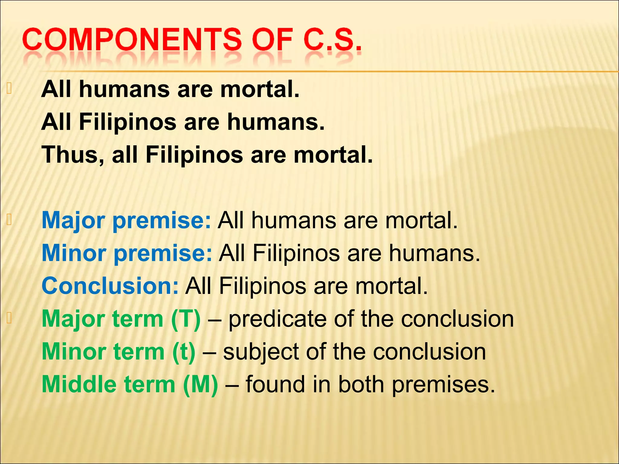    All humans are mortal.
    All Filipinos are humans.
    Thus, all Filipinos are mortal.

   Major premise: All humans are mortal.
    Minor premise: All Filipinos are humans.
    Conclusion: All Filipinos are mortal.
   Major term (T) – predicate of the conclusion
    Minor term (t) – subject of the conclusion
    Middle term (M) – found in both premises.
 