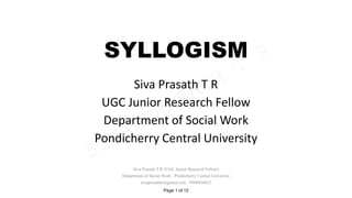 SYLLOGISM
Siva Prasath T R
UGC Junior Research Fellow
Department of Social Work
Pondicherry Central University
SIVA
PRASATH
T
R
Siva Prasath T R (UGC Junior Research Fellow)
Department of Social Work , Pondicherry Central University
sivaprasathtr@gmail.com , 9500436023
Page 1 of 12
 
