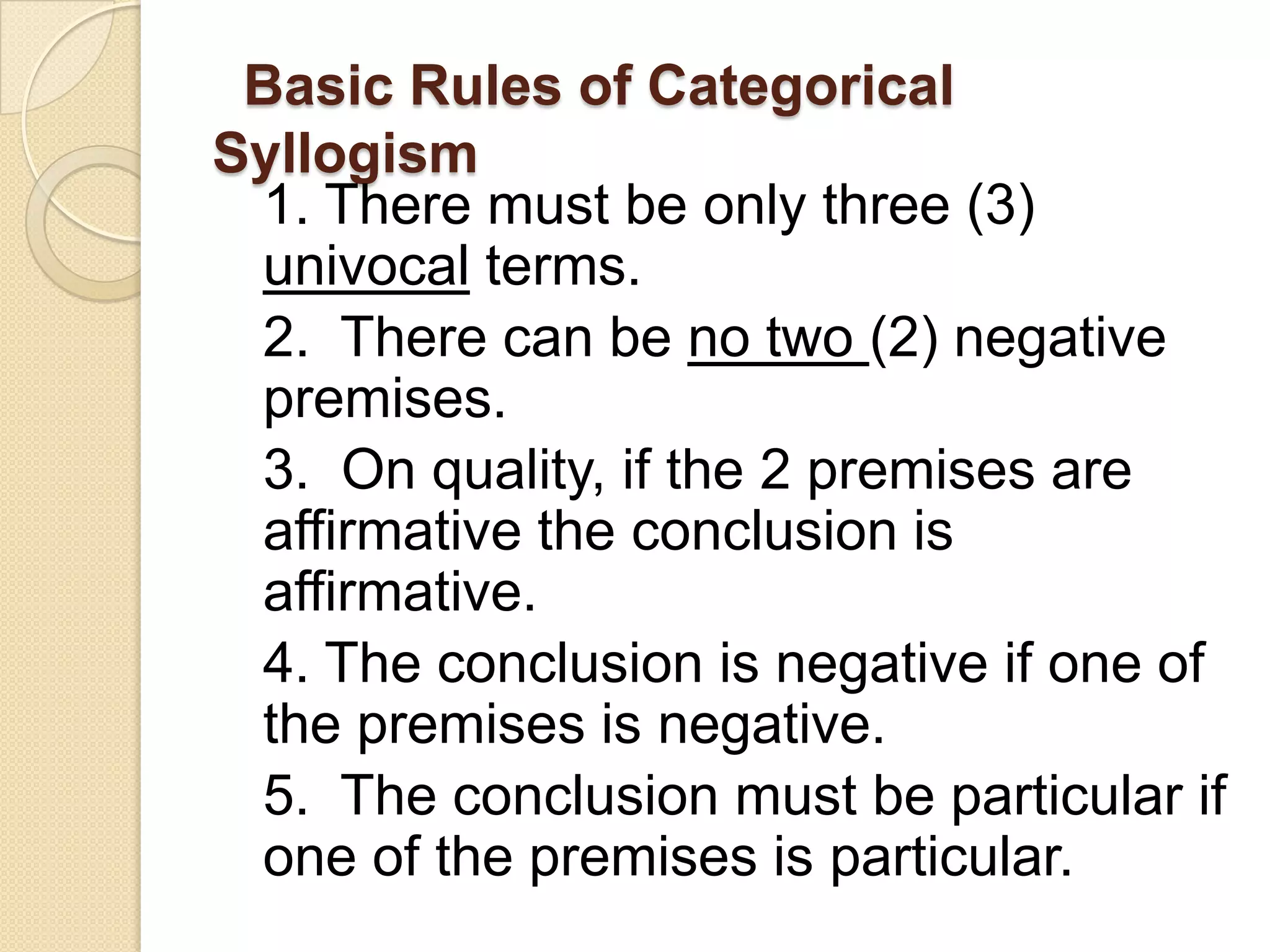 Basic Rules of Categorical
Syllogism
 1. There must be only three (3)
 univocal terms.
 2. There can be no two (2) negative
 premises.
 3. On quality, if the 2 premises are
 affirmative the conclusion is
 affirmative.
 4. The conclusion is negative if one of
 the premises is negative.
 5. The conclusion must be particular if
 one of the premises is particular.
 