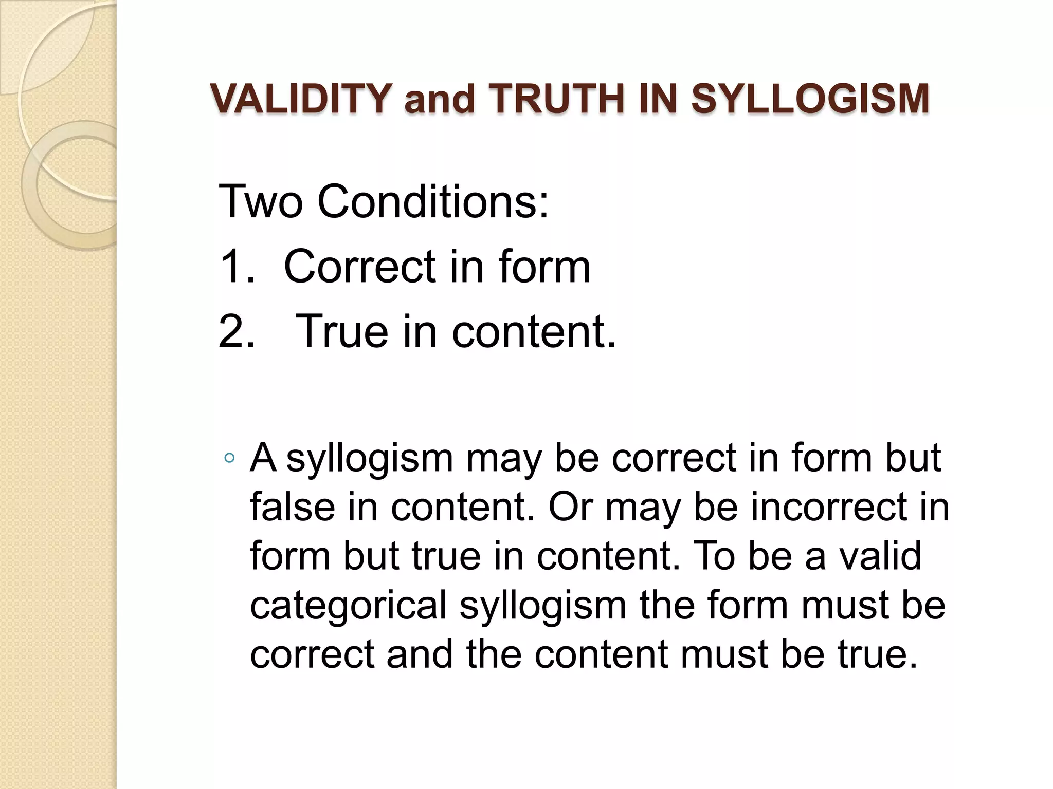 VALIDITY and TRUTH IN SYLLOGISM

Two Conditions:
1. Correct in form
2. True in content.

◦ A syllogism may be correct in form but
  false in content. Or may be incorrect in
  form but true in content. To be a valid
  categorical syllogism the form must be
  correct and the content must be true.
 