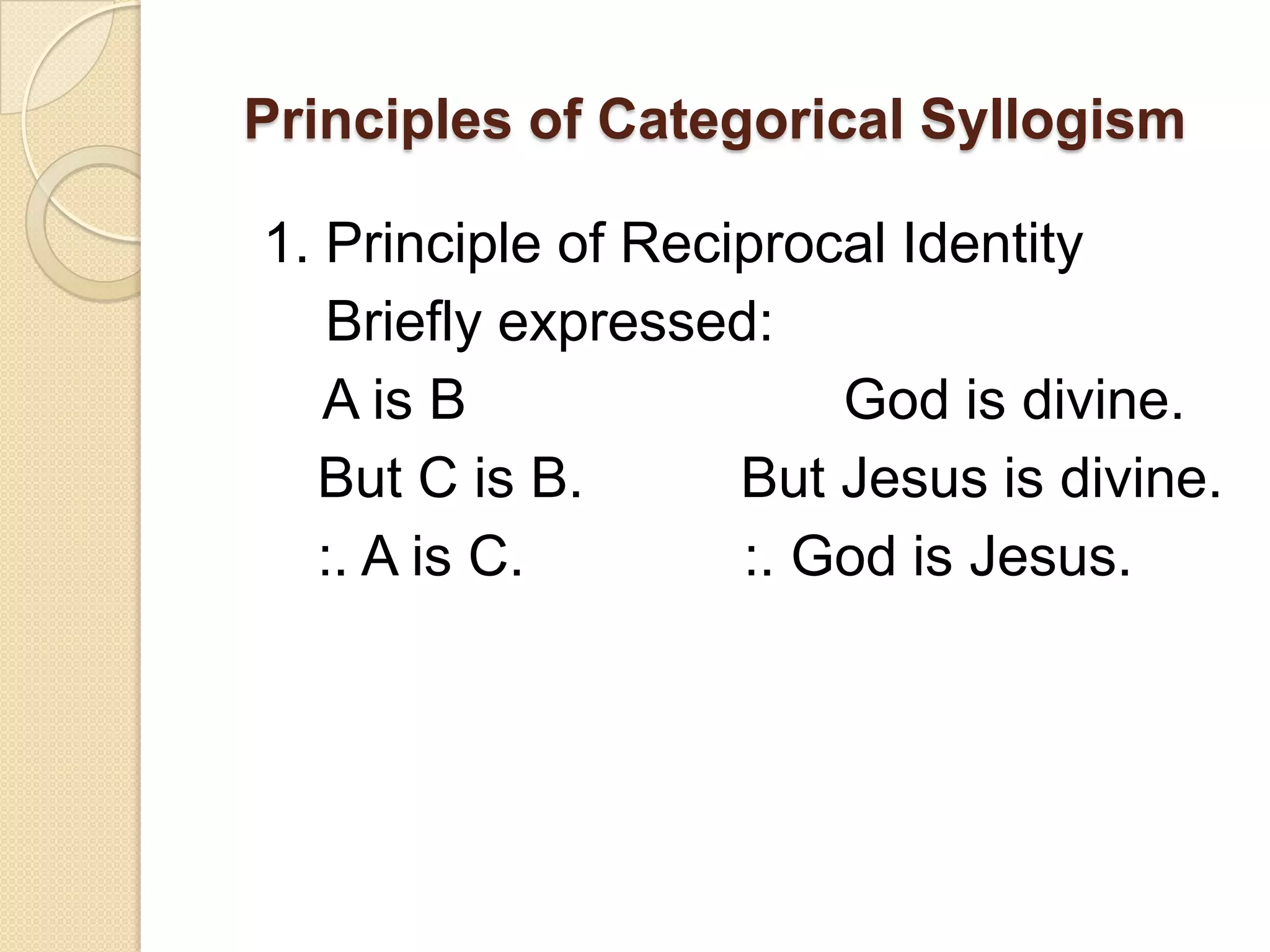 Principles of Categorical Syllogism

1. Principle of Reciprocal Identity
   Briefly expressed:
   A is B               God is divine.
  But C is B.       But Jesus is divine.
  :. A is C.        :. God is Jesus.
 
