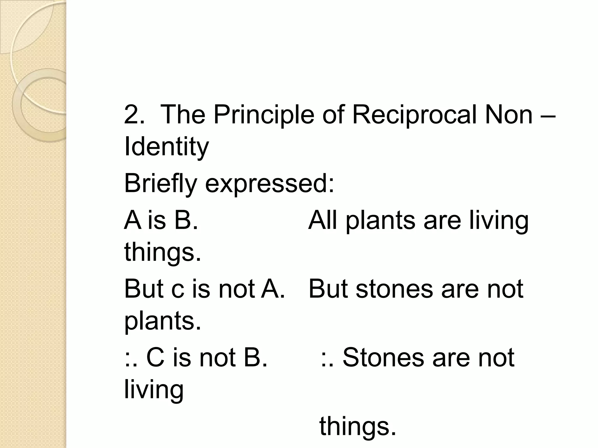 2. The Principle of Reciprocal Non –
Identity
Briefly expressed:
A is B.         All plants are living
things.
But c is not A. But stones are not
plants.
:. C is not B.   :. Stones are not
living
                 things.
 