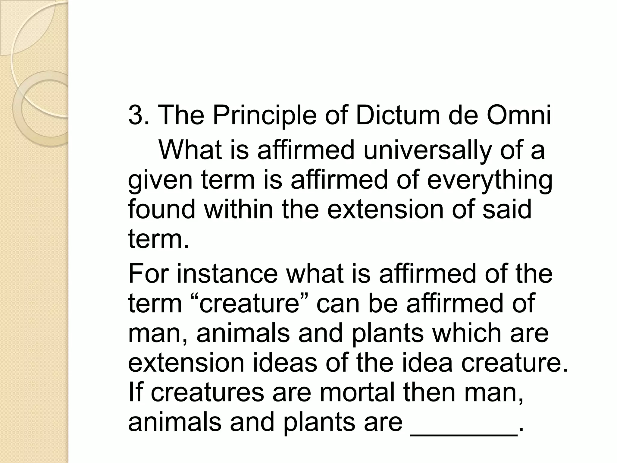 3. The Principle of Dictum de Omni
    What is affirmed universally of a
given term is affirmed of everything
found within the extension of said
term.
For instance what is affirmed of the
term “creature” can be affirmed of
man, animals and plants which are
extension ideas of the idea creature.
If creatures are mortal then man,
animals and plants are _______.
 