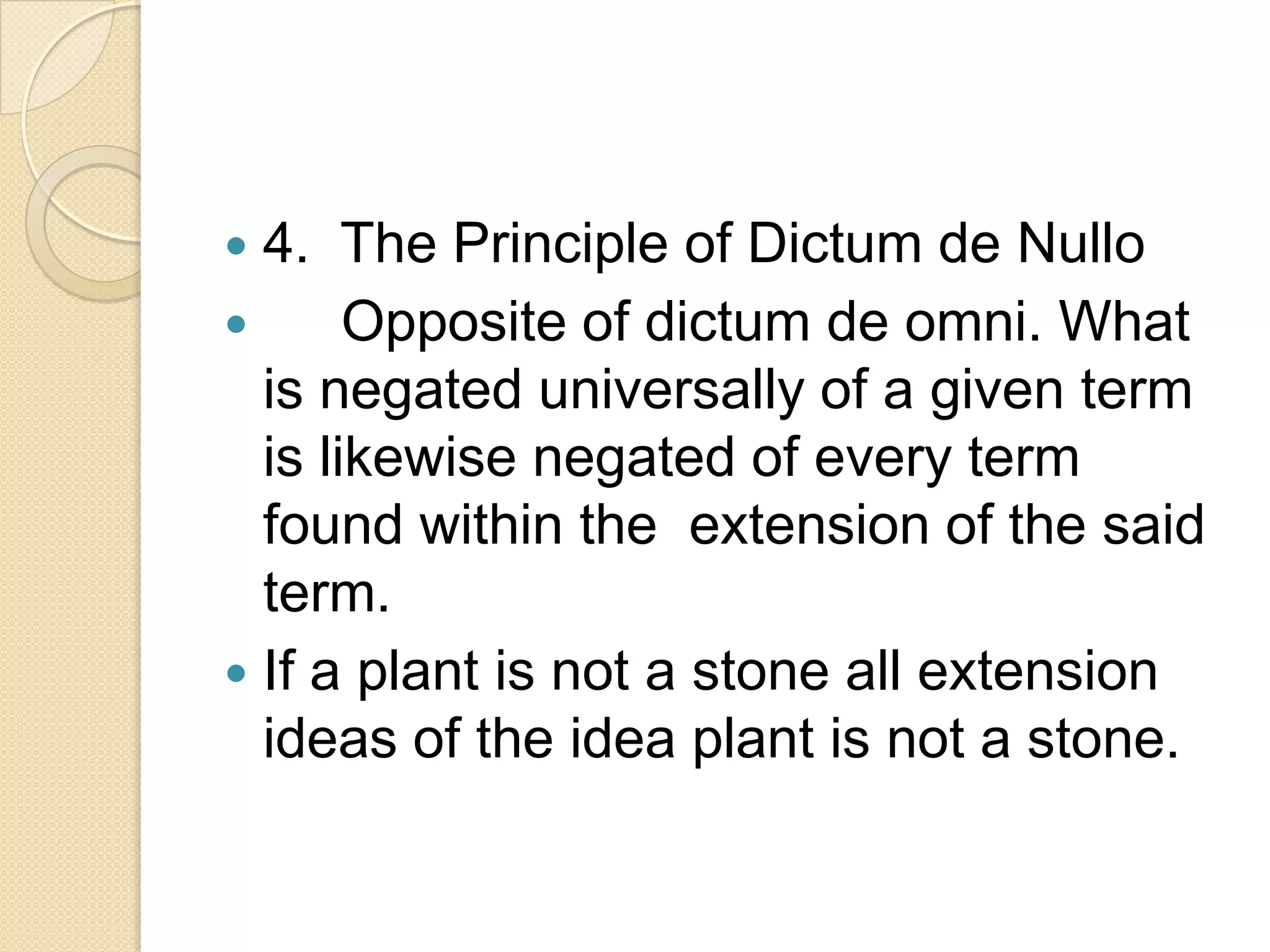  4. The Principle of Dictum de Nullo
      Opposite of dictum de omni. What
  is negated universally of a given term
  is likewise negated of every term
  found within the extension of the said
  term.
 If a plant is not a stone all extension
  ideas of the idea plant is not a stone.
 