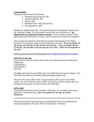 CLASS GRADES:
Averages are determined by the following:
           •   Homework and participation- 10%
           •   Cumulative Reviews- 10%
           •   Quizzes- 20%
           •   Benchmark Tests- 10% (1 per quarter)
           •   Post Assessments- 50%

Homework is assigned almost daily. It is either checked at the beginning of class the next
day. My policy is simple, “Do it and receive 2 points, don’t do it and receive a 0.” No
homework will be accepted late without an excuse. If you are absent, you have 2 class
days to make up the work (with an excuse). 1 point is given if you do half of the assignment.

Tests, quizzes and cumulative review dates are posted at the beginning of the chapter.
Review for each exam will be done in class the day before the exam. If you are absent for
the review, you still have to take the test the next day. If you are absent the day
of the test, you will take it the next day you are in class. There are no exceptions to
this rule!

Parents you may check your child’s progress at http://powerschool.albany.k12.ny.us/public

HVCC Part of the class:
If you choose to take this class for HVCC credit, your HVCC grade will be calculated the
following way:
37.5% Quarter 1
37.5% Quarter 2
25% Final

Only test scores count for your HVCC grade. Your HVCC Final will be given in January. This
final is also the midterm of the Albany High Intermediate Algebra class.

The cost of this class is $50/ credit. If you earn above a 70%, you will earn 3 HVCC
credits. The cost to take this course is $150. If you receive a free or reduced lunch, you
may apply for a fee waiver to cover the cost of the HVCC class.

EXTRA HELP:
I am available afterschool on most Tuesdays or Thursdays. You can always e-mail me any
questions or concerns you have. Look at my website for the most up to date
information.



Please have your parent/ guardian sign below signifying that both of you understand the
rules and procedures for this class. Return to me by Friday. Thank you.
 