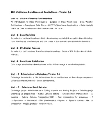 IBM WebSphere DataStage and QualityStage – Version 8.1


Unit -1 : Data Warehouse Fundamentals
An introduction to Data Warehousing – purpose of Data Warehouse – Data Warehou
Architecture – Operational Data Store – OLTP Vs Warehouse Applications – Data Marts Da
marts Vs Data Warehouses – Data Warehouse Life cycle .


Unit -2 : Data Modelling
Introduction to Data Modeling – Entity Relationship model (E-R model) – Data Modeling
Data Warehouse – Dimensions and fact tables – Star Schema and Snowflake Schemas.


Unit -3 : ETL Design Process
Introduction to Extraction, Transformation & Loading- Types of ETL Tools – Key tools in t
market .


Unit -4 : Data Stage Installation
Data stage Installation – Prerequisites to install Data stage – Installation process.




Unit – 5 : Introduction to Datastage Version 8.1
Datastage introduction – IBM information Server architecture –– DataStage components
DataStage main functions – Client components.


Unit – 6 : Datastage Administrator
Datastage project Administration - Editing projects and Adding Projects – Deleting proje
Cleansing up project files – Global variable setting – Environement management – Au
purging – Rutime Column Propagation(RCP) – Add checkpoints for sequencer – N
configuration – Generated OSH (Orchestrate Engine) – System formats like da
timestamp – Project protect – Version details.
 