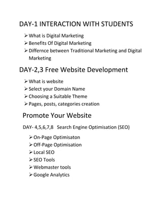 DAY-1 INTERACTION WITH STUDENTS
What is Digital Marketing
Benefits Of Digital Marketing
Differnce between Traditional Marketing and Digital
Marketing
DAY-2,3 Free Website Development
What is website
Select your Domain Name
Choosing a Suitable Theme
Pages, posts, categories creation
Promote Your Website
DAY- 4,5,6,7,8 Search Engine Optimisation (SEO)
On-Page Optimisaton
Off-Page Optimisation
Local SEO
SEO Tools
Webmaster tools
Google Analytics
 