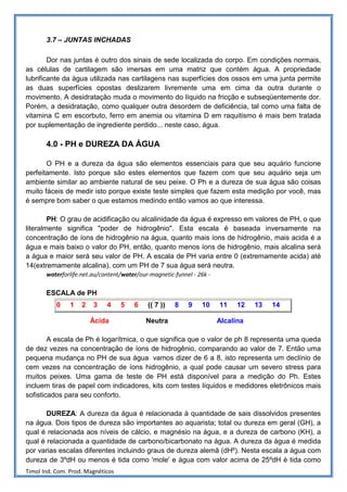 3.7 – JUNTAS INCHADAS

        Dor nas juntas é outro dos sinais de sede localizada do corpo. Em condições normais,
as células de cartilagem são imersas em uma matriz que contém água. A propriedade
lubrificante da água utilizada nas cartilagens nas superfícies dos ossos em uma junta permite
as duas superfícies opostas deslizarem livremente uma em cima da outra durante o
movimento. A desidratação muda o movimento do líquido na fricção e subseqüentemente dor.
Porém, a desidratação, como qualquer outra desordem de deficiência, tal como uma falta de
vitamina C em escorbuto, ferro em anemia ou vitamina D em raquitismo é mais bem tratada
por suplementação de ingrediente perdido... neste caso, água.

       4.0 - PH e DUREZA DA ÁGUA

       O PH e a dureza da água são elementos essenciais para que seu aquário funcione
perfeitamente. Isto porque são estes elementos que fazem com que seu aquário seja um
ambiente similar ao ambiente natural de seu peixe. O Ph e a dureza de sua água são coisas
muito fáceis de medir isto porque existe teste simples que fazem esta medição por você, mas
é sempre bom saber o que estamos medindo então vamos ao que interessa.

        PH: O grau de acidificação ou alcalinidade da água é expresso em valores de PH, o que
literalmente significa "poder de hidrogênio". Esta escala é baseada inversamente na
concentração de íons de hidrogênio na água, quanto mais íons de hidrogênio, mais acida é a
água e mais baixo o valor do PH, então, quanto menos íons de hidrogênio, mais alcalina será
a água e maior será seu valor de PH. A escala de PH varia entre 0 (extremamente acida) até
14(extremamente alcalina), com um PH de 7 sua água será neutra.
       waterforlife.net.au/content/water/our-magnetic-funnel - 26k -

       ESCALA de PH
           0    1   2   3    4     5   6    (( 7 ))   8    9    10     11    12   13   14

                        Ácida               Neutra                     Alcalina

        A escala de Ph é logarítmica, o que significa que o valor de ph 8 representa uma queda
de dez vezes na concentração de íons de hidrogênio, comparando ao valor de 7. Então uma
pequena mudança no PH de sua água vamos dizer de 6 a 8, isto representa um declínio de
cem vezes na concentração de íons hidrogênio, a qual pode causar um severo stress para
muitos peixes. Uma gama de teste de PH está disponível para a medição do Ph. Estes
incluem tiras de papel com indicadores, kits com testes líquidos e medidores eletrônicos mais
sofisticados para seu conforto.

       DUREZA: A dureza da água é relacionada à quantidade de sais dissolvidos presentes
na água. Dois tipos de dureza são importantes ao aquarista; total ou dureza em geral (GH), a
qual é relacionada aos níveis de cálcio, e magnésio na água, e a dureza de carbono (KH), a
qual é relacionada a quantidade de carbono/bicarbonato na água. A dureza da água é medida
por varias escalas diferentes incluindo graus de dureza alemã (dHº). Nesta escala a água com
dureza de 3ºdH ou menos é tida como 'mole' e água com valor acima de 25ºdH é tida como
Timol Ind. Com. Prod. Magnéticos
 