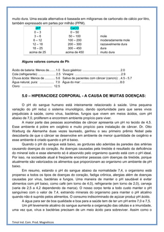 muito dura. Uma escala alternativa é baseada em miligramas de carbonato de cálcio por litro,
também expressado em partes por milhão (PPM).
                      dHº                                CaCO
                     0–3                                 0 – 50
                     3–6                                50 – 100                       mole
                    6 – 12                             100 – 200                       moderadamente mole
                   12 – 18                             200 – 300                       razoavelmente dura
                   18 – 25                             300 – 450                       dura
                 acima de 25                          acima de 450                     muito dura


         Alguns valores comuns de Ph

Ácido de bateria: Menos de........1.0              Suco gástrico: .............................................2.0
Cola (refrigerante): .................... 2.5      Vinagre: .......................................................2.9
Chuva ácida: Menos de ............ 5.6             Saliva de pacientes com câncer (cancro): ..4.5 - 5.7
Água natural, pura: ................. 7.0          Água do mar: ..............................................8.0
Cloro: .................................... 12.5


         5.0 – HIPERACIDEZ CORPORAL - A CAUSA DE MUITAS DOENÇAS:

       O pH do sangue humano está inteiramente relacionado à saúde. Uma pequena
variação do pH reduz o sistema imunológico, dando oportunidade para que seres vivos
prejudiciais à saúde, como vírus, bactérias, fungos que vivem em meios ácidos, com pH
abaixo de 7,0, proliferem e encontrem ambiente propício para viver.
       A maior parte das pessoas acometidas de câncer apresenta um pH no tecido de 4,5.
Esse ambiente é pobre em oxigênio e muito propício para instalação de câncer. Dr. Otto
Warburg da Alemanha duas vezes laureado, ganhou o seu primeiro prêmio Nobel pela
descoberta de que o câncer se desenvolve em ambiente de menor quantidade de oxigênio e
esse ambiente é criado quando o pH é baixo.
       Quando o pH do sangue está baixo, as gorduras são aderidas às paredes das artérias
causando doenças do coração. As doenças causadas pela tireóide é resultado da deficiência
do mineral iodo e esse elemento só é absorvido pelo organismo quando está com o pH ideal.
Por isso, na sociedade atual é freqüente encontrar pessoas com doenças da tireóide, porque
atualmente são valorizados os alimentos que proporcionam ao organismo um ambiente de pH
baixo.
       Em resumo, estando o pH do sangue abaixo da normalidade 7,4, o organismo está
propenso a todos os tipos de doenças do coração, fadiga crônica, alergias além de doenças
causadas por vírus, bactérias e fungos. Uma maneira de manter o pH saudável é evitar
alimentos com pH baixo, como café (em torno de 4,0), refrigerante (em torno de 2,0), cerveja
(varia de 2,5 a 4,2 dependendo da marca). O nosso corpo tenta a todo custo manter o pH
sanguíneo com o valor de 7,4, extraindo minerais do organismo para manter o pH alcalino
quando não é suprido pelos alimentos. O consumo indiscriminado de açúcar produz pH ácido.
       A água para ser de boa qualidade e boa para a saúde tem de ter um pH entre 7,0 e 7,5.
       Um pH levemente alcalino do sangue aumenta a oxigenação das células e a imunidade,
uma vez que, vírus e bactérias precisam de um meio ácido para sobreviver. Assim como o


Timol Ind. Com. Prod. Magnéticos
 