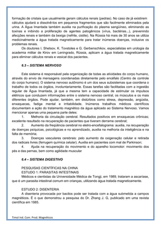 formação de cristais que usualmente geram cálculos renais (pedras). No caso de já existirem
cálculos ajudará a dissolvê-los em pequenos fragmentos que são facilmente eliminados pela
urina. A Água Imantada também auxilia na purificação do plasma sangüíneo, eliminando as
toxinas e inibindo a proliferação de agentes patogênicos (vírus, bactérias...), prevenindo
afecções renais e também da bexiga (nefrite, cistite). Na Rússia há mais de 30 anos se utiliza
medicinalmente a água tratada magneticamente para tratar inúmeras doenças, inclusive os
problemas renais.
       Os doutores I. Shetsov, K. Tovstoles e G. Gerbenschikov, especialistas em urologia da
academia militar de Kirov em Leningrado, Rússia, aplicam a água tratada magneticamente
para eliminar cálculos renais e vesical dos pacientes.

       6.3 – SISTEMA NERVOSO

        Este sistema é responsável pela organização de todas as atividades do corpo humano,
através do envio de mensagens coordenadas diretamente pelo encéfalo (Centro de controle
do corpo humano). O sistema nervoso autônomo é um dos seus subsistemas que coordena o
trabalho de todos os órgãos, involuntariamente. Essas tarefas são facilitadas com a ingestão
regular de Água Imantada, já que a mesma tem a capacidade de estimular os impulsos
elétricos que conduzem informações entre o sistema nervoso central, os músculos e os mais
diferentes órgãos. Pode ajudar, também, em distúrbios como stress, depressão, angústia,
enxaquecas, fadiga mental e irritabilidade. Inúmeros trabalhos médicos científicos
documentam a ação do tratamento magnético da água aplicado ao Sistema Nervoso. Vamos
mencionar apenas uma pequena parte deles:
        1.     Melhoria da circulação cerebral. Resultados positivos em enxaquecas crônicas;
excelente resultado na recuperação de pacientes que tiveram derrame cerebral;
        2.     Aumento da freqüência cerebral no eletro-encefalograma: auxilia, na recuperação
de doenças psíquicas, psicológicas e no aprendizado, auxilia na melhoria da inteligência e na
falta de memória;
        3.     Doenças vasculares cerebrais: pelo aumento da oxigenação celular e retirada
dos radicais livres (ferrugem química celular). Auxilia em pacientes com mal de Parkinson;
        4.     Ajuda na recuperação do movimento e do aparelho locomotor: movimento dos
pés e das pernas, bem como agilidade muscular

       6.4 – SISTEMA DIGESTIVO

      PESQUISAS CIENTÍFICAS NA CHINA
      ESTUDO 1: PARASITAS INTESTINAIS
      Médicos e cientistas da Universidade Médica de Tongji, em 1989, trataram a ascaríase,
que é um parasita intestinal comum em crianças, utilizando água tratada magneticamente.

        ESTUDO 2: DISENTERIA
        A disenteria provocada por bacilos pode ser tratada com a água submetida a campos
magnéticos. É o que demonstrou a pesquisa do Dr. Zhang J. G, publicado em uma revista
científica em 1985.



Timol Ind. Com. Prod. Magnéticos
 