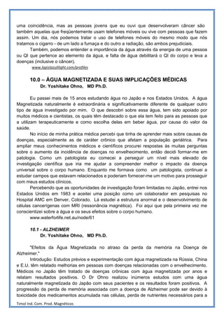 uma coincidência, mas as pessoas jovens que eu ouvi que desenvolveram câncer são
também aquelas que freqüentemente usam telefones móveis ou vive com pessoas que fazem
assim. Um dia, nós podemos tratar o uso de telefones móveis do mesmo modo que nós
tratamos o cigarro - de um lado a fumaça e do outro a radiação, são ambos prejudiciais.
      Também, podemos entender a importância da água através da energia de uma pessoa
ou QI que pertence ao elemento da água, e falta de água debilitará o QI do corpo e leva a
doenças (inclusive o câncer).
        www.lapislazulilight.com/profiles


       10.0 – ÁGUA MAGNETIZADA E SUAS IMPLICAÇÕES MÉDICAS
             Dr. Yoshitake Ohno, MD Ph.D.

        Eu passei mais de 15 anos estudando água no Japão e nos Estados Unidos. A água
Magnetizada naturalmente é extraordinária e significativamente diferente de qualquer outro
tipo de água investigado por mim. O que descobri sobre essa água, tem sido apoiado por
muitos médicos e cientistas, os quais têm destacado o que ela tem feito para as pessoas que
a utilizam terapeuticamente e como escolha delas em beber água, por causa do valor da
saúde.
        No início de minha prática médica percebi que tinha de aprender mais sobre causas de
doenças, especialmente as de caráter crônico que afetam a população geriátrica. Para
ampliar meus conhecimentos médicos e científicos procurei respostas às muitas perguntas
sobre o aumento da incidência de doenças no envelhecimento, então decidi formar-me em
patologia. Como um patologista eu comecei a perseguir um nível mais elevado de
investigação científica que iria me ajudar a compreender melhor o impacto da doença
universal sobre o corpo humano. Enquanto me formava como um patologista, continuei a
estudar campos que estavam relacionados e poderiam fornecer-me um motivo para prosseguir
com meus estudos clínicos.
        Percebendo que as oportunidades de investigação foram limitadas no Japão, entrei nos
Estados Unidos em 1983 e aceitei uma posição como um colaborador em pesquisas no
Hospital AMC em Denver, Colorado. Lá estudei a estrutura anormal e o desenvolvimento de
células cancerígenas com MRI (ressonância magnética). Foi aqui que pela primeira vez me
conscientizei sobre a água e os seus efeitos sobre o corpo humano.
        www.waterforlife.net.au/node/61

       10.1 - ALZHEIMER
            Dr. Yoshitake Ohno, MD Ph.D.

       "Efeitos da Água Magnetizada no atraso da perda da memória na Doença de
Alzheimer."
       Introdução: Estudos prévios e experimentação com água magnetizada na Rússia, China
e E.U. têm relatado melhorias em pessoas com doenças relacionadas com o envelhecimento.
Médicos no Japão têm tratado de doenças crônicas com água magnetizada por anos e
relatam resultados positivos. O Dr Ohno realizou inúmeros estudos com uma água
naturalmente magnetizada do Japão com seus pacientes e os resultados foram positivos. A
progressão da perda de memória associada com a doença de Alzheimer pode ser devido à
toxicidade dos medicamentos acumulada nas células, perda de nutrientes necessários para a
Timol Ind. Com. Prod. Magnéticos
 