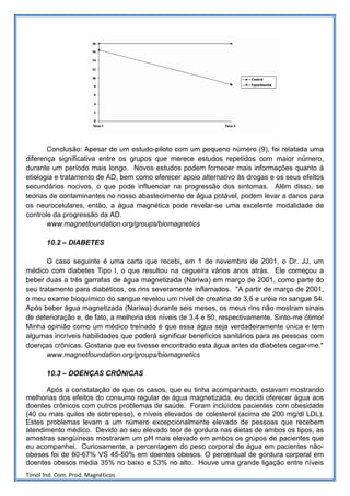 Conclusão: Apesar de um estudo-piloto com um pequeno número (9), foi relatada uma
diferença significativa entre os grupos que merece estudos repetidos com maior número,
durante um período mais longo. Novos estudos podem fornecer mais informações quanto à
etiologia e tratamento de AD, bem como oferecer apoio alternativo às drogas e os seus efeitos
secundários nocivos, o que pode influenciar na progressão dos sintomas. Além disso, se
teorias de contaminantes no nosso abastecimento de água potável, podem levar a danos para
os neurocelulares, então, a água magnética pode revelar-se uma excelente modalidade de
controle da progressão da AD.
       www.magnetfoundation.org/groups/biomagnetics

       10.2 – DIABETES

       O caso seguinte é uma carta que recebi, em 1 de novembro de 2001, o Dr. JJ, um
médico com diabetes Tipo I, o que resultou na cegueira vários anos atrás. Ele começou a
beber duas a três garrafas de água magnetizada (Nariwa) em março de 2001, como parte do
seu tratamento para diabéticos, os rins severamente inflamados. "A partir de março de 2001,
o meu exame bioquímico do sangue revelou um nível de creatina de 3,6 e uréia no sangue 54.
Após beber água magnetizada (Nariwa) durante seis meses, os meus rins não mostram sinais
de deterioração e, de fato, a melhoria dos níveis de 3.4 e 50, respectivamente. Sinto-me ótimo!
Minha opinião como um médico treinado é que essa água seja verdadeiramente única e tem
algumas incríveis habilidades que poderá significar benefícios sanitários para as pessoas com
doenças crônicas. Gostaria que eu tivesse encontrado esta água antes da diabetes cegar-me."
       www.magnetfoundation.org/groups/biomagnetics

       10.3 – DOENÇAS CRÔNICAS

      Após a constatação de que os casos, que eu tinha acompanhado, estavam mostrando
melhorias dos efeitos do consumo regular de água magnetizada, eu decidi oferecer água aos
doentes crônicos com outros problemas de saúde. Foram incluídos pacientes com obesidade
(40 ou mais quilos de sobrepeso), e níveis elevados de colesterol (acima de 200 mg/dl LDL).
Estes problemas levam a um número excepcionalmente elevado de pessoas que recebem
atendimento médico. Devido ao seu elevado teor de gordura nas dietas de ambos os tipos, as
amostras sangüíneas mostraram um pH mais elevado em ambos os grupos de pacientes que
eu acompanhei. Curiosamente, a percentagem do peso corporal de água em pacientes não-
obesos foi de 60-67% VS 45-50% em doentes obesos. O percentual de gordura corporal em
doentes obesos média 35% no baixo e 53% no alto. Houve uma grande ligação entre níveis
Timol Ind. Com. Prod. Magnéticos
 