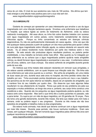 cerca de um mês, O nível de sua seratonina caiu mais de 100 pontos. Ela afirma que tem
mais energia e uma atitude mais positiva para com a sua vida sem dor.
      www.magnetfoundation.org/groups/biomagnetics

       10.8 AMIGDALITE

       Gostaria de começar por apresentar um caso interessante que envolve o uso da água
magnetizada com uma infecção bacteriana aguda. Envolveu uma enfermeira que trabalhava
no hospital, que estava ligada ao centro de tratamento de Alzheimer, onde eu estava
realizando investigação. Até essa altura, eu tinha lido sobre doentes tratados com sucesso
com água magnetizada em outros países, como tratamento complementar de doença
infecciosa aguda.      Porque eu tinha concentrado os estudos em doenças crônicas
degenerativas. Eu não era particularmente interessado em casos agudos. Uma vez que não
tive quaisquer dados pessoais a partir de qualquer um dos meus pacientes para apoiar o efeito
de cura pela água magnetizada sobre infecção aguda, eu estava relutante em assumir este
estudo. Eu já estava recebendo muita resistência por parte dos médicos sobre o meu
trabalho. Se este estudo não produzisse alguns resultados positivos, eu poderia perder
credibilidade, o meu trabalho se tornaria ainda mais difícil. Mas quando eu fui indagado por
esta enfermeira se eu achava que a água magnetizada poderia ajudá-la nesta amigdalite
crônica, eu decidi fornecer água magnetizada e acompanhar o seu caso. A enfermeira estava
com 28 anos, solteira, com duas crianças. Ela estava sofrendo de amigdalite durante grande
parte da sua vida.
       Os médicos que tinha tratado dela estavam relutantes em remover suas amígdalas, e
ela estava usando antibióticos, com os quais limpava sua infecção cada dia. Ela tinha sido
uma enfermeira por sete anos quando eu a conheci. Ela sofria de amigdalite, em uma média
de duas vezes por ano, durante seus sete anos no hospital, ela tinha perdido vários dias de
trabalho por ano. Tinha acumulado pontos disciplinares que punha em risco o seu trabalho.
Ela aproximou-se de mim após retornar ao trabalho, depois de um episódio de amigdalite, que
a manteve fora do seu trabalho por quatro dias. Ela disse-me que mais algumas faltas
resultariam no seu afastamento do hospital. Penso que parte do seu problema era pela sua
exposição a muitos antibióticos, ao longo dos anos e, portanto, seu corpo tinha construiu uma
resistência a eles. Quando ela me perguntou se água magnetizada poderia ajudá-la, eu não
estava certo como responder. Mas senti o que tinha dito a outros pacientes no passado, vale
a pena tentar. Eu supri-a por um mês de água magnética, em 30 garrafas de 16 onças. Para
ela toma uma garrafa diariamente, durante três meses. Ela teria que relatar para mim toda a
semana, onde eu poderia seguir o seu progresso. Durante os três meses ela não teve
episódios de amigdalite e trabalhou todos os dias programados.
       Ela estava muito animada, mas decidi que deveria continuar com a água magnetizada
por mais três meses. Durante esse período, não houve nenhuma incidência. Eram seis
meses, sem qualquer infecção. Ela tem tomando água magnética pelos últimos três anos sem
qualquer recorrência de amigdalite.
       www.magnetfoundation.org/groups/biomagnetics




Timol Ind. Com. Prod. Magnéticos
 