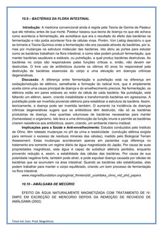 10.9 – BACTÉRIAS DA FLORA INTESTINAL

        Introdução: A medicina convencional ainda é regida pela Teoria de Germe de Pasteur
que ele retratou antes de sua morte. Pasteur baseou sua teoria de doença no que ele achava
como acontecia a fermentação, ele acreditava que era o resultado do efeito das bactérias na
fermentação e não podia acontecer fora de células vivas. Porém, Von Liebig descobriu o que
se tornaria a Teoria Química onde a fermentação não era causada através de bactérias, por si,
mas por mudanças na estrutura molecular das bactérias. Isto abriu as portas para estudar
como as bactérias trabalham na flora intestinal, e como elas podem produzir fermentação, que
manter bactérias saudáveis e estáveis, ou putrefação, a qual produz bactérias destrutivas. As
bactérias no corpo são responsáveis palas funções críticas e, então, não devem ser
destruídas. O livre uso de antibióticos durante os últimos 40 anos foi responsável pela
destruição de bactérias essenciais do corpo e uma elevação em doenças crônicas
degenerativas.
       Discussão: A diferença entre fermentação e putrefação está na diferença em
oxidação/redução de elétrons, semelhante a formação do radical livre, que é amplamente
aceita como uma causa principal de doença e do envelhecimento precoce. Na fermentação, os
elétrons estão em pares estáveis ao redor da célula de cada bactéria. Na putrefação, está
faltando um elétron, assim, criando instabilidade e transformando bactérias em agressoras. A
putrefação pode ser invertida provendo elétrons para estabilizar a estrutura da bactéria. Assim,
teoricamente, a doença pode ser invertida também. O aumento na incidência de doenças
crônicas degenerativas sugere que os antibióticos têm destruído, não só as bactérias
produtoras de doença, mas quantias volumosas de bactérias necessárias para manter
(homeostase) o organismo. Isto leva a uma diminuição da função imune e permite as bactérias
criarem resistência aos antibióticos, assim, criando, um ambiente interno instável.
       Implicações para a Saúde e Anti-envelhecimento: Estudos conduzidos pelo Instituto
de Ohno, têm relatado mudanças no pH da urina e resistividade (condução elétrica exigida
para remover o excesso de resíduos minerais das células), medido pelo Biological Terrain
Assessment. Estas mudanças aconteceram apenas em pacientes cuja diferença no
tratamento era somente um regime diário de água magnetizada do Japão. Por causa de suas
propriedades magnéticas, esta água é capaz de substituir elétrons perdidos, enquanto
provendo redução e, assim, a estabilidade das células das bactérias. Por causa de sua
polaridade negativa forte, também pode atrair, e pode expulsar doença causada por células de
bactérias que se acumulam na área intestinal. Quando as bactérias são estabilizadas, elas
podem trabalhar para manter o corpo equilibrado, criando um bom processo de fermentação
na flora intestinal.
       www.magnetfoundation.org/orginial_thinkers/dr_yoshitaka_ohno_md_phd_papers

       10.10 - AMÁLGAMA DE MECÚRIO

    EFEITO DA ÁGUA NATURALMENTE MAGNETIZADA COM TRATAMENTO DE IV-
DMPS EM EXCREÇÃO DE MERCÚRIO DEPOIS DA REMOÇÃO DE RECHEIOS DE
AMÁLGAMA (2002)




Timol Ind. Com. Prod. Magnéticos
 