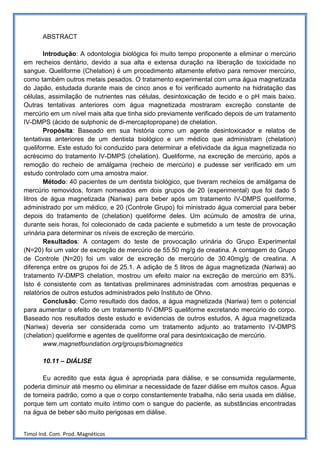 ABSTRACT

        Introdução: A odontologia biológica foi muito tempo proponente a eliminar o mercúrio
em recheios dentário, devido a sua alta e extensa duração na liberação de toxicidade no
sangue. Queliforme (Chelation) é um procedimento altamente efetivo para remover mercúrio,
como também outros metais pesados. O tratamento experimental com uma água magnetizada
do Japão, estudada durante mais de cinco anos e foi verificado aumento na hidratação das
células, assimilação de nutrientes nas células, desintoxicação de tecido e o pH mais baixo.
Outras tentativas anteriores com água magnetizada mostraram excreção constante de
mercúrio em um nível mais alta que tinha sido previamente verificado depois de um tratamento
IV-DMPS (ácido de sulphonic de di-mercaptopropane) de chelation.
        Propósita: Baseado em sua história como um agente desintoxicador e relatos de
tentativas anteriores de um dentista biológico e um médico que administram (chelation)
queliforme. Este estudo foi conduzido para determinar a efetividade da água magnetizada no
acréscimo do tratamento IV-DMPS (chelation). Queliforme, na excreção de mercúrio, após a
remoção do recheio de amálgama (recheio de mercúrio) e pudesse ser verificado em um
estudo controlado com uma amostra maior.
        Método: 40 pacientes de um dentista biológico, que tiveram recheios de amálgama de
mercúrio removidos, foram nomeados em dois grupos de 20 (experimental) que foi dado 5
litros de água magnetizada (Nariwa) para beber após um tratamento IV-DMPS queliforme,
administrado por um médico, e 20 (Controle Grupo) foi ministrado água comercial para beber
depois do tratamento de (chelation) queliforme deles. Um acúmulo de amostra de urina,
durante seis horas, foi colecionado de cada paciente e submetido a um teste de provocação
urinária para determinar os níveis de excreção de mercúrio.
        Resultados: A contagem do teste de provocação urinária do Grupo Experimental
(N=20) foi um valor de excreção de mercúrio de 55.50 mg/g de creatina. A contagem do Grupo
de Controle (N=20) foi um valor de excreção de mercúrio de 30.40mg/g de creatina. A
diferença entre os grupos foi de 25.1. A adição de 5 litros de água magnetizada (Nariwa) ao
tratamento IV-DMPS chelation, mostrou um efeito maior na excreção de mercúrio em 83%.
Isto é consistente com as tentativas preliminares administradas com amostras pequenas e
relatórios de outros estudos administrados pelo Instituto de Ohno.
        Conclusão: Como resultado dos dados, a água magnetizada (Nariwa) tem o potencial
para aumentar o efeito de um tratamento IV-DMPS queliforme excretando mercúrio do corpo.
Baseado nos resultados deste estudo e evidencias de outros estudos, A água magnetizada
(Nariwa) deveria ser considerada como um tratamento adjunto ao tratamento IV-DMPS
(chelation) queliforme e agentes de queliforme oral para desintoxicação de mercúrio.
        www.magnetfoundation.org/groups/biomagnetics

       10.11 – DIÁLISE

       Eu acredito que esta água é apropriada para diálise, e se consumida regularmente,
poderia diminuir até mesmo ou eliminar a necessidade de fazer diálise em muitos casos. Água
de torneira padrão, como a que o corpo constantemente trabalha, não seria usada em diálise,
porque tem um contato muito íntimo com o sangue do paciente, as substâncias encontradas
na água de beber são muito perigosas em diálise.


Timol Ind. Com. Prod. Magnéticos
 