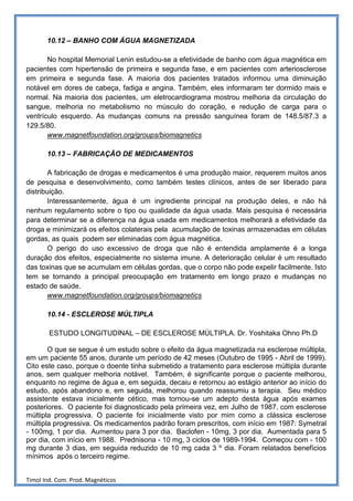 10.12 – BANHO COM ÁGUA MAGNETIZADA

       No hospital Memorial Lenin estudou-se a efetividade de banho com água magnética em
pacientes com hipertensão de primeira e segunda fase, e em pacientes com arteriosclerose
em primeira e segunda fase. A maioria dos pacientes tratados informou uma diminuição
notável em dores de cabeça, fadiga e angina. Também, eles informaram ter dormido mais e
normal. Na maioria dos pacientes, um eletrocardiograma mostrou melhoria da circulação do
sangue, melhoria no metabolismo no músculo do coração, e redução de carga para o
ventrículo esquerdo. As mudanças comuns na pressão sanguínea foram de 148.5/87.3 a
129.5/80.
       www.magnetfoundation.org/groups/biomagnetics

       10.13 – FABRICAÇÃO DE MEDICAMENTOS

        A fabricação de drogas e medicamentos é uma produção maior, requerem muitos anos
de pesquisa e desenvolvimento, como também testes clínicos, antes de ser liberado para
distribuição.
        Interessantemente, água é um ingrediente principal na produção deles, e não há
nenhum regulamento sobre o tipo ou qualidade da água usada. Mais pesquisa é necessária
para determinar se a diferença na água usada em medicamentos melhorará a efetividade da
droga e minimizará os efeitos colaterais pela acumulação de toxinas armazenadas em células
gordas, as quais podem ser eliminadas com água magnética.
        O perigo do uso excessivo de droga que não é entendida amplamente é a longa
duração dos efeitos, especialmente no sistema imune. A deterioração celular é um resultado
das toxinas que se acumulam em células gordas, que o corpo não pode expelir facilmente. Isto
tem se tornando a principal preocupação em tratamento em longo prazo e mudanças no
estado de saúde.
        www.magnetfoundation.org/groups/biomagnetics

       10.14 - ESCLEROSE MÚLTIPLA

        ESTUDO LONGITUDINAL – DE ESCLEROSE MÚLTIPLA. Dr. Yoshitaka Ohno Ph.D

       O que se segue é um estudo sobre o efeito da água magnetizada na esclerose múltipla,
em um paciente 55 anos, durante um período de 42 meses (Outubro de 1995 - Abril de 1999).
Cito este caso, porque o doente tinha submetido a tratamento para esclerose múltipla durante
anos, sem qualquer melhoria notável. Também, é significante porque o paciente melhorou,
enquanto no regime de água e, em seguida, decaiu e retornou ao estágio anterior ao início do
estudo, após abandono e, em seguida, melhorou quando reassumiu a terapia. Seu médico
assistente estava inicialmente cético, mas tornou-se um adepto desta água após exames
posteriores. O paciente foi diagnosticado pela primeira vez, em Julho de 1987, com esclerose
múltipla progressiva. O paciente foi inicialmente visto por mim como a clássica esclerose
múltipla progressiva. Os medicamentos padrão foram prescritos, com início em 1987: Symetral
- 100mg, 1 por dia. Aumentou para 3 por dia. Baclofen - 10mg, 3 por dia. Aumentada para 5
por dia, com início em 1988. Prednisona - 10 mg, 3 ciclos de 1989-1994. Começou com - 100
mg durante 3 dias, em seguida reduzido de 10 mg cada 3 º dia. Foram relatados benefícios
mínimos após o terceiro regime.


Timol Ind. Com. Prod. Magnéticos
 