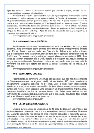 ação dos intestinos. Porque é um diurético natural que aumenta a micção, também, ela foi
bem sucedida no tratamento da obesidade.
        Os resultados de outros estudos sobre o uso da água magnética no tratamento interno
de doenças e lesões externas foram documentados na Rússia. O tratamento com água
Magnética foi utilizado com 30 pacientes com pedra nos rins. A pedra desapareceu em 19
casos, e em 7 casos, a pedra deslocou de 3 a 20 centímetros ao longo da uretra. A pedra
desapareceu normalmente dentro das primeiras duas semanas. Foram obtidos resultados
positivos com 24 pacientes com arteriosclerose. Todos os pacientes tinham colesterol no
sangue na faixa de 235 a 243mg. Após 90 dias de tratamento com água magnética, o
colesterol diminuiu entre 32 e 67%.
       www.magnetfoundation.org/groups/biomagnetics

       10.17 – DOENÇA RENAL POLICÍSTICA

         Um dos meus mais recentes casos envolveu um senhor de 42 anos, com doença renal
policística. Esta enfermidade ocorre em toda a sua família, com a morte prematura em todo
caso. Ele foi informado pelo seu médico, em Fevereiro de 1999,que o seu testes indicaram
que a sua disfunção renal iria avançar, onde ele teria de ser agendado para diálise antes do
final do ano. Ele começou um regime de água magnetizada natural, em Junho de 1999. Seus
testes de setembro mostraram que a uréia, creatina e a contagem dos glóbulos brancas do
sangue estavam melhorando. Seus testes continuaram melhorando tanto, que a sua visita de
Novembro, ele disse que poderia ser adiada. A pressão sanguínea foi de 148.5/87.3 a
129.5/80.
       www.magnetfoundation.org/groups/biomagnetics

       10.18 - TRATAMENTO DOS RINS

       Recentemente, eu administrei um estudo com pacientes que são tratados no Instituto
de Saúde Americano em Los Angeles, pelo Dr. Michael Galitzer, MD. Foram selecionados
aleatoriamente Cinqüenta pacientes de 84 listas. Vinte e cinco foram aleatoriamente
selecionados e colocados em um regime diário de água mineral magnetizada naturalmente,
durante três meses. Foram colocados vinte e cinco em um grupo de controle. O pH da urina,
oxidação e habilidade dos rins para remover toxinas das células eram medidas com um
instrumento de Avaliação Biológico, no intervalo pré e pós estudo. Resultados deste estudo
indicaram diferenças significantes entre os grupos.
       www.magnetfoundation.org/groups/

       10.19 – ARTRITE CRÔNICA /PSORÍASE

       Um caso surpreendente de uma senhora de 48 anos de idade, em Los Angeles, que
estava sofrendo de uma artrite crônica, a qual estava acompanhada por psoríase. Ela esteve
em constante tratamento nos últimos 18 anos, incluindo esteróides e tratamento químico,
relatava-me durante uma visita à Califórnia, em um de nossos locais de estudo. Seu corpo
exibia lesões por toda parte. Também, era incapaz de rodar seu punho, cotovelo e ombro, sem
dor. Ela era incapaz de dominar um objeto e não poderia realizar atividades normais da vida
diária sem ajuda. Foi dado a ele três caixas de água magnetizada e disse-lhe para beber uma
Timol Ind. Com. Prod. Magnéticos
 