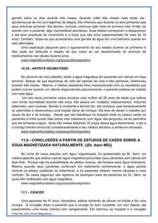 garrafa todos os dias durante três meses. Quando voltei três meses mais tarde, ela
aproximou-se de me com lágrimas de alegria. Ela informou que durante os seis primeiros dias
seus sintomas pioraram. Ela decidiu, contudo, continuar pelo resto do primeiro mês. Então, de
acordo com a paciente, algo inacreditável aconteceu. Suas lesões começaram a desaparecer
e ela teve amplitude de movimento e a força que não tinha experimentado há mais de 18
anos. Também, disse-me que acrescentou uma garrafa de água em uma banheira quente em
dias alternados.
       Uma explicação plausível para o agravamento do seu estado durante os primeiros 6
dias pode ser atribuída a reação de seu corpo ao ser desintoxicado do acúmulo de
medicamentos nas células durante anos.
       www.magnetfoundation.org/groups/biomagnetics

       10.20 - ARTRITE REUMATÓIDE

       No decorrer de meu trabalho, testei a água magnética em paciente com câncer em fase
terminal Apesar de sua esperança de vida ser apenas de uma a três semanas, sobreviveu
durante três meses. Mesmo, o médico assistente ficou impressionado com os resultados que
podem ocorrer quando um câncer diagnosticado precocemente, o paciente poderia ser tratado
com esta água.
       Um dos meus primeiros casos envolvia uma mulher de 26 anos de idade que sofreia
com artrite reumatóide durante três anos. Ela estava em múltiplos medicamentos, incluindo
esteróides, sem sucesso. Devido à constante e terrível dor, ela começou usar excessivamente
os esteróides e desenvolveu uma reação típica de inchaço. Ela teve de deixar o trabalho por
causa da dor e do inchaço. Desde que ela trabalhava no hospital onde eu estava vendo os
pacientes e tinha ouvido falar sobre meu tratamento com água, ela perguntou se eu permitiria
que ela tentasse a água. Após três meses bebendo 16 onças dessa água diariamente, a dor e
o inchaço tinham diminuído consideravelmente e seu médico declarou a artrite em remissão.
       www.magnetfoundation.org/groups/biomagnetics

   11.0 - CONCLUSÕES A PARTIR DE ESTUDOS DE CASOS SOBRE A
ÁGUA MAGNETIZADA NATURALMENTE. ((Dr. Itami MD))

       No início de meus estudos com água magnetizada, fui apresentado ao Dr. Itami, um
médico japonês que estava usando água magnética para tratar seus pacientes com câncer em
fase final. Porque não há possibilidade de efeitos nocivos, ele fornece essa água livremente.
Mesmo quando seus pacientes continuam em tratamento convencional, a água parece
minorar os efeitos colaterais do tratamento, e os pacientes relatam menos náuseas e mais
conforto. Os casos seguintes são registros de exemplos reais de pacientes do Dr. Itami, os
quais têm melhorado com água magnética.
       www.magnetfoundation.org/groups/biomagnetics

       11.1 - CÂNCER

       Uma japonesa de 41 anos, domestica, estava sofrendo de câncer na tiróide e fez uma
cirurgia. O cirurgião disse à paciente que a cirurgia foi bem sucedida. Um ano depois, ela
experimentou uma tosse crônica com sangramento. Ela retornou ao hospital e o cirurgião
Timol Ind. Com. Prod. Magnéticos
 