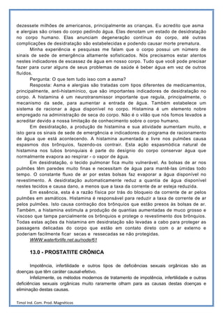 dezessete milhões de americanos, principalmente as crianças. Eu acredito que asma
e alergias são crises do corpo pedindo água. Elas denotam um estado de desidratação
no corpo humano. Elas anunciam degeneração contínua do corpo, até outras
complicações de desidratação são estabelecidas e podendo causar morte prematura.
       Minha experiência e pesquisas me falam que o corpo possui um número de
sinais de sede de emergência altamente sofisticados. Nós precisamos estar atentos
nestes indicadores de escassez de água em nosso corpo. Tudo que você pode precisar
fazer para curar alguns de seus problemas de saúde é beber água em vez de outros
fluídos.
       Pergunta: O que tem tudo isso com a asma?
       Resposta: Asma e alergias são tratadas com tipos diferentes de medicamentos,
principalmente, anti-histamínico, que são importantes indicadores de desidratação no
corpo. A histamina é um neurotransmissor importante que regula, principalmente, o
mecanismo da sede, para aumentar a entrada de água. Também estabelece um
sistema de racionar a água disponível no corpo. Histamina é um elemento nobre
empregado na administração de seca do corpo. Não é o vilão que nós fomos levados a
acreditar devido a nossa limitação de conhecimento sobre o corpo humano.
       Em desidratação, a produção de histamina e sua atividade aumentam muito, e
isto gera os sinais de sede de emergência e indicadores do programa de racionamento
de água que está acontecendo. A histamina aumentada e livre nos pulmões causa
espasmos dos brônquios, fazendo-os contrair. Esta ação espasmódica natural de
histamina nos tubos bronquiais é parte do desígnio do corpo conservar água que
normalmente evapora ao respirar - o vapor de água.
       Em desidratação, o tecido pulmonar fica muito vulnerável. As bolsas de ar nos
pulmões têm paredes muito finas e necessitam de água para mantê-las úmidas todo
tempo. O constante fluxo de ar por estas bolsas faz evaporar a água disponível no
revestimento. A desidratação automaticamente reduz a quantia de água disponível
nestes tecidos e causa dano, a menos que a taxa da corrente de ar esteja reduzida.
       Em essência, esta é a razão física por trás do bloqueio da corrente de ar pelos
pulmões em asmáticos. Histamina é responsável para reduzir a taxa de corrente de ar
pelos pulmões. Isto causa contração dos brônquios que estão presos às bolsas de ar.
Também, a histamina estimula a produção de quantias aumentadas de muco grosso e
viscoso que tampa parcialmente os brônquios e protege o revestimento dos brônquios.
Todas estas ações da histamina em desidratação são levadas a cabo para proteger as
passagens delicadas do corpo que estão em contato direto com o ar externo e
poderiam facilmente ficar secas e ressecadas se não protegidas.
       WWW.waterforlife.net.au/node/61

       13.0 - PROSTATITE CRÔNICA

       Impotência, infertilidade e outros tipos de deficiências sexuais orgânicas são as
doenças que têm caráter causal-efetivo.
       Infelizmente, os métodos modernos de tratamento de impotência, infertilidade e outras
deficiências sexuais orgânicas muito raramente olham para as causas destas doenças e
eliminação destas causas.

Timol Ind. Com. Prod. Magnéticos
 