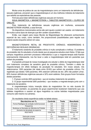Muitos anos de prática de uso da magnetoterapia como um tratamento de deficiências
sexuais orgânicas, provaram que a magnetoterapia é um dos melhores métodos de tratamento
que satisfaz as expectativas das pessoas.
       Fórmula para tratar deficiências orgânicas sexuais em homens:
       ÁGUA MAGNÉTICA + MAGNETOTRON + TABLETES MAGNÉTICOS + CLIPES DE
ORELHA
       Para tratamento de deficiências sexuais orgânicas em mulheres, acrescente
MAGNETOTRON VAGINAL a esta fórmula.
       Os dispositivos mencionados acima são sem iguais e podem ser usados em tratamento
de muitos outros tipos de doenças que têm caráter causal-efetivo.
       Então, sua viagem para nosso Mundo de Magnetologia lhe oferecerá conhecimento
especial de seu corpo, como também, lhe proporcionará possibilidades para regular sua
própria saúde enquanto estiver em casa.

       MAGNETOTERAPIA RETAL DE PROSTATITE CRÔNICO, HEMORRÓIDAS E
DEFICIÊNCIAS SEXUAIS ORGÂNICAS
       O tratamento existente de prostatite crônico é muito complicado e ineficaz. O problema
de prostatite não foi estudado a fundo desde que só pequenos estudos eram feitos. O fato que
campos magnéticos previnem processos inflamatórios e que a magneto-terapia está ficando
extensamente interessante, nos fez levar a cabo a magnetoterapia retal em pacientes que
sofrem de prostatite.
       O propósito principal de nossa investigação era estudar o efeito da magnetoterapia retal
com tratamento complexo de sanatório geral de prostatite crônico. Também o efeito de
magneto-terapia em efeito biológico da jaculação foi estudado. Em nosso estudo, nós
selecionamos 1200 pacientes (de idade entre 22-63) que sofrem de prostatite crônico. Foi
registrado que destes 1200 pacientes, 49% estavam sofrendo de dor, 28% não podiam urinar,
80% tiveram deficiências orgânicas sexuais e 32% eram estéreis. Dois grupos foram formados
destes pacientes:
       1. O grupo controle (600 pacientes) - que só recebeu tratamento de sanatório
       2. O grupo experimental (600 pacientes) - que recebeu a magneto-terapia junto com o
tratamento de sanatório.
       A magnetoterapia incluiu inserção diária de magnetotron 9m no reto durante 20
minutos. Como também, os pacientes do grupo experimental receberam tratamento que usa
tabletes magnéticos e usaram só água magnética ou outras bebidas magnetizadas para
consumo (até mesmo na culinária).

       Os resultados desta experiência estão na tabela abaixo:
                 Decréscimo em %.                 Controle         Teste       Resultado
        Forma Patológica de condição morfo-funcional      2,4        13,6       5,6 vezes
                        Piospermia                        3,9        33,8       8,5vezes
        Mudança na Secreção da Glândula da Próstata      12,7        26,8        2 vezes
            Aumento de densidade de esperma              118,0      215,0        2 vezes
                        RESTANTE                       CONTROL     TESTE       RESULTAD
                                                           E                         O
                      Disfunção urinária                  3,2    Desapareceu        !!!!!
                      Síndrome de dor                     11,7       3,3        3,5 Vezes


Timol Ind. Com. Prod. Magnéticos
 