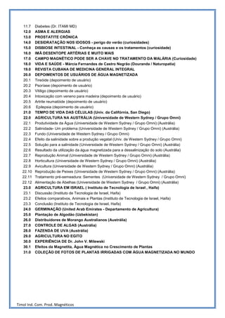 11.7   Diabetes (Dr. ITAMI MD)
    12.0   ASMA E ALERGIAS
    13.0   PROSTATITE CRÔNICA
    14.0   DESIDRATAÇÃO NOS IDOSOS - perigo do verão (curiosidades)
    15.0   DISBIOSE INTESTINAL - Conheça as causas e os tratamentos (curiosidade)
    16.0   IMÃ DESENTOPE ARTÉRIAS E MUITO MAIS
    17.0   CAMPO MAGNÉTICO PODE SER A CHAVE NO TRATAMENTO DA MALÁRIA (Curiosidade)
    18.0   VIDA E SAÚDE - Márcia Fernandes de Castro Negrão (Douranda / Naturopatia)
    19.0   REVISTA CUBANA DE MEDICINA GENERAL INTEGRAL
    20.0   DEPOIMENTOS DE USUÁRIOS DE ÁGUA MAGNETIZADA
    20.1   Tireóide (depoimento de usuário)
    20.2   Psoríase (depoimento de usuário)
    20.3   Vitiligo (depoimento de usuário)
    20.4   Intoxicação com veneno para madeira (depoimento de usuário)
    20.5   Artrite reumatóide (depoimento de usuário)
    20.6    Epilepsia (depoimento de usuário)
    21.0   TEMPO DE VIDA DAS CÉLULAS (Univ. da Califórnia, San Diego)
    22.0   AGRICULTURA NA AUSTRÁLIA (Universidade de Western Sydney / Grupo Omni)
    22.1   Produtividade da Água (Universidade de Western Sydney / Grupo Omni) (Austrália)
    22.2   Salinidade- Um problema (Universidade de Western Sydney / Grupo Omni) (Austrália)
    22.3   Fundo (Universidade de Western Sydney / Grupo Omni)
    22.4   Efeito da salinidade sobre a produção vegatal (Univ. de Western Sydney / Grupo Omni)
    22.5   Solução para a salinidade (Universidade de Western Sydney / Grupo Omni) (Austrália)
    22.6   Resultado da utilização da água magnetizada para a dessalinização do solo (Austrália)
    22.7   Reprodução Animal (Universidade de Western Sydney / Grupo Omni) (Austrália)
    22.8   Horticultura (Universidade de Western Sydney / Grupo Omni) (Austrália)
    22.9   Avicultura (Universidade de Western Sydney / Grupo Omni) (Austrália)
   22.10   Reprodução de Peixes (Universidade de Western Sydney / Grupo Omni) (Austrália)
   22.11   Tratamento pré-semeadura: Sementes (Universidade de Western Sydney / Grupo Omni)
   22.12   Alimentação de Abelhas (Universidade de Western Sydney / Grupo Omni) (Austrália)
    23.0   AGRICULTURA EM ISRAEL ( Instituto de Tecnologia de Israel , Haifa)
    23.1   Discussão (Instituto de Tecnologia de Israel, Haifa)
    23.2   Efeitos comparativos, Animais e Plantas (Instituto de Tecnologia de Israel, Haifa)
    23.3   Conclusão (Instituto de Tecnologia de Israel, Haifa)
    24.0   GERMINAÇÃO (United Arab Emirates - Departamento de Agricultura)
    25.0   Plantação de Algodão (Uzbekistan)
    26.0   Distribuidores de Morango Australianos (Austrália)
    27.0   CONTROLE DE ALGAS (Austrália)
    28.0   FAZENDA DE UVA (Austrália)
    29.0   AGRICULTURA NO EGITO
    30.0   EXPERIÊNCIA DE Dr. John V. Milewski
    30.1   Efeitos da Magnetita, Água Magnética no Crescimento de Plantas
    31.0   COLEÇÃO DE FOTOS DE PLANTAS IRRIGADAS COM ÁGUA MAGNETIZADA NO MUNDO




Timol Ind. Com. Prod. Magnéticos
 