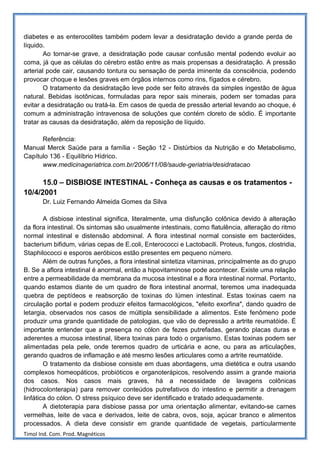 diabetes e as enterocolites também podem levar a desidratação devido a grande perda de
líquido.
        Ao tornar-se grave, a desidratação pode causar confusão mental podendo evoluir ao
coma, já que as células do cérebro estão entre as mais propensas a desidratação. A pressão
arterial pode cair, causando tontura ou sensação de perda iminente da consciência, podendo
provocar choque e lesões graves em órgãos internos como rins, fígados e cérebro.
        O tratamento da desidratação leve pode ser feito através da simples ingestão de água
natural. Bebidas isotônicas, formuladas para repor sais minerais, podem ser tomadas para
evitar a desidratação ou tratá-la. Em casos de queda de pressão arterial levando ao choque, é
comum a administração intravenosa de soluções que contém cloreto de sódio. É importante
tratar as causas da desidratação, além da reposição de líquido.

      Referência:
Manual Merck Saúde para a família - Seção 12 - Distúrbios da Nutrição e do Metabolismo,
Capítulo 136 - Equilíbrio Hídrico.
      www.medicinageriatrica.com.br/2006/11/08/saude-geriatria/desidratacao

      15.0 – DISBIOSE INTESTINAL - Conheça as causas e os tratamentos -
10/4/2001
       Dr. Luiz Fernando Almeida Gomes da Silva

        A disbiose intestinal significa, literalmente, uma disfunção colônica devido à alteração
da flora intestinal. Os sintomas são usualmente intestinais, como flatulência, alteração do ritmo
normal intestinal e distensão abdominal. A flora intestinal normal consiste em bacteróides,
bacterium bifidum, várias cepas de E.coli, Enterococci e Lactobacili. Proteus, fungos, clostridia,
Staphilococci e esporos aeróbicos estão presentes em pequeno número.
        Além de outras funções, a flora intestinal sintetiza vitaminas, principalmente as do grupo
B. Se a aflora intestinal é anormal, então a hipovitaminose pode acontecer. Existe uma relação
entre a permeabilidade da membrana da mucosa intestinal e a flora intestinal normal. Portanto,
quando estamos diante de um quadro de flora intestinal anormal, teremos uma inadequada
quebra de peptídeos e reabsorção de toxinas do lúmen intestinal. Estas toxinas caem na
circulação portal e podem produzir efeitos farmacológicos, "efeito exorfina", dando quadro de
letargia, observados nos casos de múltipla sensibilidade a alimentos. Este fenômeno pode
produzir uma grande quantidade de patologias, que vão de depressão a artrite reumatóide. É
importante entender que a presença no cólon de fezes putrefadas, gerando placas duras e
aderentes a mucosa intestinal, libera toxinas para todo o organismo. Estas toxinas podem ser
alimentadas pela pele, onde teremos quadro de urticária e acne, ou para as articulações,
gerando quadros de inflamação e até mesmo lesões articulares como a artrite reumatóide.
        O tratamento da disbiose consiste em duas abordagens, uma dietética e outra usando
complexos homeopáticos, probióticos e organoterápicos, resolvendo assim a grande maioria
dos casos. Nos casos mais graves, há a necessidade de lavagens colônicas
(hidrocolonterapia) para remover conteúdos putrefativos do intestino e permitir a drenagem
linfática do cólon. O stress psíquico deve ser identificado e tratado adequadamente.
        A dietoterapia para disbiose passa por uma orientação alimentar, evitando-se carnes
vermelhas, leite de vaca e derivados, leite de cabra, ovos, soja, açúcar branco e alimentos
processados. A dieta deve consistir em grande quantidade de vegetais, particularmente
Timol Ind. Com. Prod. Magnéticos
 