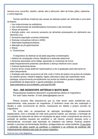 cenoura crua, couve-flor, repolho, cebola, alho e alho-poró, além de frutas, grãos, castanhas
e outros legumes.

       Teorias científicas modernas das causas da disbiose podem ser atribuídas a uma serie
de fatores:
   1. Uso indiscriminado de antibióticos
   2. Uso indiscriminado de antiinflamatórios hormonais e não hormonais
   3. Abuso de laxantes
   4. Nutrição pobre, com consumo excessivo de alimentos processados em detrimento aos
   alimentos crus
   5. Excessiva exposição a toxinas ambientais
   6. Doenças consuptivas (câncer e AIDS)
   7. Disfunções hepatopancreáticas
   8. Alteração de pH gastrintestinal
   9. Stress
   10. Diverticulose


       O diagnóstico da disbiose se dá pelas seguintes considerações:
   1. História de constipação crônica, flatulência e distensão abdominal
   2. Sintomas associados como fadiga, depressão ou mudanças de humor
   estão freqüentemente presentes camuflando a doença intestinal como causa
   3. Culturas bacterianas fecais
   4. Exame clínico revela abdômen hipertimpânico e dor à apalpação particularmente do
   cólon descendente
   5. Avaliação pelo eletro acupuntura de Voll, onde o índice de quebra nos pontos de medição
   do intestino grosso, intestino delgado, fígado, pâncreas e baço são importantes nesta
   patologia, proporcionando principalmente nos pontos do intestino grosso e delgado a
   possibilidade de diagnosticar o agente patológico da disbiose.
   www.webmedicos.com.br/detalhe_print.asp?Id=396

       16.0 – IMÃ DESENTOPE ARTÉRIAS E MUITO MAIS
       Pesquisadores brasileiros descobrem surpreendentes efeitos do magnetismo
       Por José Tadeu Arantes - E-mail: jtadeu@edglobo.com.br

       Parece bruxaria. Mas descobriu-se que os ímãs atuam sobre substâncias que,
aparentemente, nada possuem de magnéticas. O fenômeno ainda não tem explicação e
desafia a visão convencional da ciência, recolocando em debate o próprio conceito de
magnetismo.
       Por outro lado, as perspectivas de aplicação tecnológica são simplesmente
espetaculares. Com o emprego de ímãs seria possível impedir, por exemplo, a formação de
incrustações de carbonato de cálcio em tubulações de água, evitar o entupimento de canos de
extração de petróleo causado por parafinas e, até mesmo, prevenir doenças como a
arteriosclerose, provocada pela deposição de colesterol nas artérias. Pode-se acelerar
também o processo de fermentação alcoólica, protagonizado por certas bactérias. É que tanto
o carbonato de cálcio quanto as parafinas, o colesterol e as colônias de bactérias são
misteriosamente afetados pela ação do campo magnético.
Timol Ind. Com. Prod. Magnéticos
 