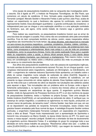 Uma equipe de pesquisadores brasileiros está na vanguarda das investigações sobre
o assunto. Ela é ligada ao IPT, o Instituto de Pesquisas Tecnológicas, de São Paulo, que
comemora um século de existência. O time, formado pelos engenheiros Marco Giulietti,
Fernando Landgraf, Marcelo Seckler e Alexandre Freitas e pelo químico João Poço, acaba de
realizar um experimento no qual o fenômeno não apenas foi confirmado, como também
rigorosamente medido. Essa abordagem quantitativa - a grande contribuição dos brasileiros - é
indispensável para que se chegue a uma explicação científica e a uma aplicação controlada
do fenômeno, que, até agora, vinha sendo tratado de maneira vaga e genérica pelos
especialistas.
        Para realizar seu experimento, os pesquisadores brasileiros tiveram que se armar de
uma boa dose de coragem e ousadia. Pois o tema não era considerado sério pela comunidade
científica. Fora do bem comportado território da ciência, porém, esses inesperados efeitos
magnéticos são reconhecidos há muito tempo. Há várias décadas, está disponível no mercado
um sem-número de produtos magnéticos - pulseiras, emplastros, chinelos, coletes, colchões -,
que prometem curar desde a simples fadiga e a trivial dor nas costas, até problemas bem mais
sérios, como enxaqueca e arteriosclerose. Muito mais antigo é o uso de ímãs em processos
terapêuticos, como na acupuntura chinesa. Como não existe explicação física para o suposto
efeito do magnetismo sobre a saúde, a ciência oficial sempre torceu o nariz diante dessa
montoeira de objetos imantados, que cheiravam a charlatanismo. Pelo mesmo motivo, nunca
levou em consideração os relatos sobre a influência positiva dos ímãs na produção de leite
das vacas ou no crescimento das plantas.
        Aos olhos dos pesquisadores acadêmicos, tudo não passava de superstições ingênuas,
há muito varridas do domínio do conhecimento racional. Por isso, foi um choque quando - num
congresso internacional sobre magnetismo, realizado em Birmingham, na Grã-Bretanha, em
1994 - a engenheira de materiais eslovena Spomenka Kobe apresentou um trabalho sobre o
efeito do campo magnético numa solução de carbonato de cálcio [CaCO3]. Segundo a
pesquisadora, o campo magnético afetava a estrutura cristalina da substância, um sal
presente na água consumida em várias regiões do planeta. Essa hipótese explica por que o
uso de ímãs evita que o carbonato de cálcio se deposite nas tubulações das caldeiras usadas
para aquecer a água. Tais incrustações são um problema sério na Europa, onde a água é
fortemente carbonatada e, no rigoroso inverno, a maioria dos imóveis utiliza um sistema de
aquecimento baseado em serpentinas de água quente. O engenheiro químico Marcelo
Seckler, chefe do Agrupamento de Processos Químicos do IPT e um dos membros da equipe
de pesquisadores brasileiros, testou a hipótese na própria Europa. "Usei uma solução de
fosfato tricálcico [Ca3(PO4)2], um sal semelhante ao carbonato de cálcio. E verifiquei que, na
presença do campo magnético, a substância se aglomerava no meio líquido, produzindo um
número menor de partículas, de tamanho maior", informa Seckler. Isso fazia com que, em vez
de se depositarem nas paredes do recipiente, formando incrustações, esses cristais mais
graúdos fossem arrastados pelo fluxo normal da água. A estratégia Enquanto Seckler contava
partículas, o engenheiro metalurgista Fernando Landgraf, um especialista em magnetismo,
trazia a idéia ao Brasil. "Fiquei muito impressionado com a apresentação de Spomenka e
transmiti meu entusiasmo ao Marco Giulietti, na época diretor técnico do IPT. Foi assim que
nasceu a nossa equipe", recorda Landgraf. Giulietti era o orientador da tese de doutoramento
do engenheiro químico Alexandre Freitas. E a estratégia do grupo foi congregar toda a sua
atividade em torno desse trabalho de pesquisa. "Resolvemos utilizar dois sais - o sulfato de
cobre [CuSO4.5H2O] e o sulfato de zinco [ZnSO4.7H2O] - que reagem de maneira diferente

Timol Ind. Com. Prod. Magnéticos
 