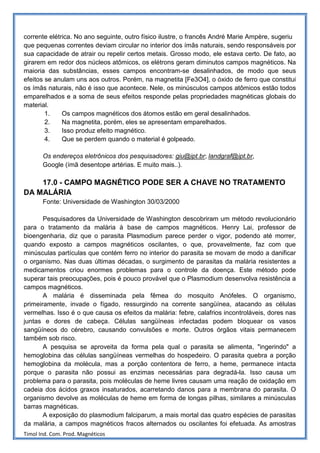 corrente elétrica. No ano seguinte, outro físico ilustre, o francês André Marie Ampère, sugeriu
que pequenas correntes deviam circular no interior dos ímãs naturais, sendo responsáveis por
sua capacidade de atrair ou repelir certos metais. Grosso modo, ele estava certo. De fato, ao
girarem em redor dos núcleos atômicos, os elétrons geram diminutos campos magnéticos. Na
maioria das substâncias, esses campos encontram-se desalinhados, de modo que seus
efeitos se anulam uns aos outros. Porém, na magnetita [Fe3O4], o óxido de ferro que constitui
os ímãs naturais, não é isso que acontece. Nele, os minúsculos campos atômicos estão todos
emparelhados e a soma de seus efeitos responde pelas propriedades magnéticas globais do
material.
        1.    Os campos magnéticos dos átomos estão em geral desalinhados.
        2.    Na magnetita, porém, eles se apresentam emparelhados.
        3.    Isso produz efeito magnético.
        4.    Que se perdem quando o material é golpeado.

       Os endereços eletrônicos dos pesquisadores: giu@ipt.br; landgraf@ipt.br,
       Google (ímã desentope artérias. E muito mais..).

    17.0 - CAMPO MAGNÉTICO PODE SER A CHAVE NO TRATAMENTO
DA MALÁRIA
       Fonte: Universidade de Washington 30/03/2000

       Pesquisadores da Universidade de Washington descobriram um método revolucionário
para o tratamento da malária à base de campos magnéticos. Henry Lai, professor de
bioengenharia, diz que o parasita Plasmodium parece perder o vigor, podendo até morrer,
quando exposto a campos magnéticos oscilantes, o que, provavelmente, faz com que
minúsculas partículas que contém ferro no interior do parasita se movam de modo a danificar
o organismo. Nas duas últimas décadas, o surgimento de parasitas da malária resistentes a
medicamentos criou enormes problemas para o controle da doença. Este método pode
superar tais preocupações, pois é pouco provável que o Plasmodium desenvolva resistência a
campos magnéticos.
       A malária é disseminada pela fêmea do mosquito Anófeles. O organismo,
primeiramente, invade o fígado, ressurgindo na corrente sangüínea, atacando as células
vermelhas. Isso é o que causa os efeitos da malária: febre, calafrios incontroláveis, dores nas
juntas e dores de cabeça. Células sangüíneas infectadas podem bloquear os vasos
sangüíneos do cérebro, causando convulsões e morte. Outros órgãos vitais permanecem
também sob risco.
       A pesquisa se aproveita da forma pela qual o parasita se alimenta, "ingerindo" a
hemoglobina das células sangüíneas vermelhas do hospedeiro. O parasita quebra a porção
hemoglobina da molécula, mas a porção contentora de ferro, a heme, permanece intacta
porque o parasita não possui as enzimas necessárias para degradá-la. Isso causa um
problema para o parasita, pois moléculas de heme livres causam uma reação de oxidação em
cadeia dos ácidos graxos insaturados, acarretando danos para a membrana do parasita. O
organismo devolve as moléculas de heme em forma de longas pilhas, similares a minúsculas
barras magnéticas.
       A exposição do plasmodium falciparum, a mais mortal das quatro espécies de parasitas
da malária, a campos magnéticos fracos alternados ou oscilantes foi efetuada. As amostras
Timol Ind. Com. Prod. Magnéticos
 