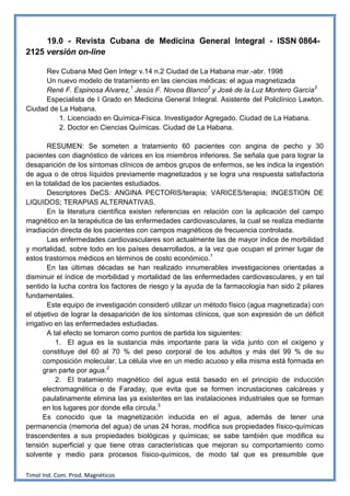 19.0 - Revista Cubana de Medicina General Integral - ISSN 0864-
2125 versión on-line

      Rev Cubana Med Gen Integr v.14 n.2 Ciudad de La Habana mar.-abr. 1998
      Un nuevo modelo de tratamiento en las ciencias médicas: el agua magnetizada
      René F. Espinosa Álvarez,1 Jesús F. Novoa Blanco2 y José de la Luz Montero García3
      Especialista de I Grado en Medicina General Integral. Asistente del Policlínico Lawton.
Ciudad de La Habana.
          1. Licenciado en Química-Física. Investigador Agregado. Ciudad de La Habana.
          2. Doctor en Ciencias Químicas. Ciudad de La Habana.

        RESUMEN: Se someten a tratamiento 60 pacientes con angina de pecho y 30
pacientes con diagnóstico de várices en los miembros inferiores. Se señala que para lograr la
desaparición de los síntomas clínicos de ambos grupos de enfermos, se les indica la ingestión
de agua o de otros líquidos previamente magnetizados y se logra una respuesta satisfactoria
en la totalidad de los pacientes estudiados.
        Descriptores DeCS: ANGINA PECTORIS/terapia; VARICES/terapia; INGESTION DE
LIQUIDOS; TERAPIAS ALTERNATIVAS.
        En la literatura científica existen referencias en relación con la aplicación del campo
magnético en la terapéutica de las enfermedades cardiovasculares, la cual se realiza mediante
irradiación directa de los pacientes con campos magnéticos de frecuencia controlada.
        Las enfermedades cardiovasculares son actualmente las de mayor índice de morbilidad
y mortalidad, sobre todo en los países desarrollados, a la vez que ocupan el primer lugar de
estos trastornos médicos en términos de costo económico.1
        En las últimas décadas se han realizado innumerables investigaciones orientadas a
disminuir el índice de morbilidad y mortalidad de las enfermedades cardiovasculares, y en tal
sentido la lucha contra los factores de riesgo y la ayuda de la farmacología han sido 2 pilares
fundamentales.
        Este equipo de investigación consideró utilizar un método físico (agua magnetizada) con
el objetivo de lograr la desaparición de los síntomas clínicos, que son expresión de un déficit
irrigativo en las enfermedades estudiadas.
        A tal efecto se tomaron como puntos de partida los siguientes:
           1. El agua es la sustancia más importante para la vida junto con el oxígeno y
       constituye del 60 al 70 % del peso corporal de los adultos y más del 99 % de su
       composición molecular. La célula vive en un medio acuoso y ella misma está formada en
       gran parte por agua.2
           2. El tratamiento magnético del agua está basado en el principio de inducción
       electromagnética o de Faraday, que evita que se formen incrustaciones calcáreas y
       paulatinamente elimina las ya existentes en las instalaciones industriales que se forman
       en los lugares por donde ella circula.3
       Es conocido que la magnetización inducida en el agua, además de tener una
permanencia (memoria del agua) de unas 24 horas, modifica sus propiedades físico-químicas
trascendentes a sus propiedades biológicas y químicas; se sabe también que modifica su
tensión superficial y que tiene otras características que mejoran su comportamiento como
solvente y medio para procesos físico-químicos, de modo tal que es presumible que

Timol Ind. Com. Prod. Magnéticos
 