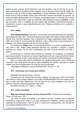 lesões nos pés e pernas, já fez tratamento, mas sem resultado. Logo em 06 dias de uso da
água magnetizada já começamos a ter resultado, pois já não sentia mais dores de cabeça. Eu
colocava os pés de molho na água magnetizada e panos molhados nos joelhos e ombros e
locais onde eu tinha as feridas, assim como minha filha colocava nas lesões da psoríase. As
dores reumáticas desapareciam em 10 minutos, os pés desinchavam e as feridas que eu tinha
sumiram e não voltou mais, a pele da minha filha está totalmente limpa de psoríase, a rinite
não me atacou mais e a diabetes do meu marido está controlada. Continuamos fazendo o
tratamento e usamos a água magnetizada para tudo. “Estamos contentes com o aparelho e
recomendamos”.

       20.3 - Vitiligo

       Olíria Meleda Noeteoco, costureira: “Eu há vários anos fazia tratamento pro colesterol,
que já estava em alto risco”. Há 40 anos descobri que estava com vitiligo e desde então tenho
feito de tudo, mas sem resultado. Faço o tratamento com água magnetizada desde março de
2006, em 6 meses fiz novos exames de colesterol, onde o médico ficou muito surpreso com o
resultado, pois estava excelente e já não uso mais remédio.
       As manchas do vitiligo estão sumindo gradativamente, já sumiram completamente do
meu rosto e colo, restam ainda pequenas manchas nos cotovelos e canelas e poucas
manchas nas costas. Foi um ótimo investimento que está trazendo benefício pra toda a
família.
       Ao passo que no Ocidente estas notícias se constituem em novidades, os terapeutas
japoneses já sabiam há séculos que a água magnetizada promove o rejuvenescimento celular
e conseqüentemente da pele, usada inclusive em piscinas e banheiras de hidromassagem.
       Este é o motivo pelo qual é considerada por aqueles profissionais como a Fonte da
Juventude. Não seria devido ao uso de água magnética há séculos, que hoje no Japão
existem mais de 30 mil japoneses com mais de 100 anos de idade?
         Reportagem Publicada na revista CONTATO VIP - Ano XII - nº 153

       20.4 – Intoxicação com veneno para madeira

      Sebastião Antunes dos Santos - 60 anos
      "Intoxiquei-me com veneno para imunizar madeiras. Há cinco anos venho me tratando
com médicos e não consegui melhorar. Uso a MULTIJARRA-MAGNÉTICA para imantar minha
água e bebo dois litros diariamente. Com 45 dias de uso posso assegurar que está me
fazendo muito bem. Estou recuperando o vigor físico".
      Rua Mário Andrade, s/nº - Bairro I – União

       20.5 - Artrite reumatóide

       Milda Azie Cardoso Corleoni, 34 anos (Cascavel PR) - Professora Rua Humberto
Deltos, 737 Céu Azul – PR
       "Eu sofria de artrite reumatóide e do sistema nervoso. Também tinha problemas
circulatórios, muitas dores, insônia e as mãos praticamente inutilizadas. Tomava uma grande
variedade de medicamentos. Parei de tomar a maioria dos medicamentos. Com 60 dias de
uso da água imantada sinto-me curada".

Timol Ind. Com. Prod. Magnéticos
 