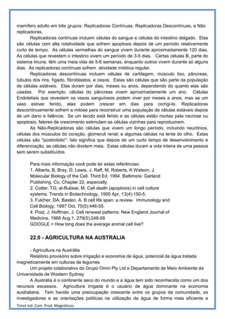 mamífero adulto em três grupos: Replicadoras Contínuas, Replicadoras Descontínuas, e Não
replicadoras.
       Replicadoras contínuas incluem células do sangue e células do intestino delgado. Elas
são células com alta rotatividade que sofrem apoptosis depois de um período relativamente
curto de tempo. As células vermelhas do sangue vivem durante aproximadamente 120 dias.
As células que revestem o intestino vivem um período de 3-5 dias. Certas células B, parte do
sistema imune, têm uma meia vida de 5-6 semanas, enquanto outros vivem durante só alguns
dias. As replicadoras contínuas sofrem atividade mitótica regular.
       Replicadoras descontínuas incluem células de cartilagem, músculo liso, pâncreas,
túbulos dos rins, fígado, fibroblastos, e ossos. Estas são células que são parte da população
de células estáveis. Elas duram por dias, meses ou anos, dependendo do quanto elas são
usadas. Por exemplo, células do pâncreas vivem aproximadamente um ano. Células
Endoteliais que revestem os vasos sanguíneos podem viver por meses a anos, mas se um
vaso estiver ferido, elas podem crescer em dias para corrigi-lo. Replicadoras
descontinuamente sofrem a mitose para reconstruir uma população de células estáveis depois
de um dano e falência. Se um tecido está ferido e as células estão mortas pela necrose ou
apoptosis, fatores de crescimento estimulam as células vizinhas para reproduzirem.
       As Não-Replicadoras são células que vivem um longo período, incluindo neurônios,
células dos músculos do coração, glomeruli renal, e algumas células na lente do olho. Estas
células são "postmitotic". Isto significa que depois de um curto tempo de desenvolvimento e
diferenciação, as células não dividem mais. Estas células duram a vida inteira de uma pessoa
sem serem substituídos.

       Para mais informação você pode ler estas referências:
       1. Alberts, B, Bray, D, Lewis, J, Raff, M, Roberts, K Watson, J.
       Molecular Biology of the Cell. Third Ed. 1994. Baltimore: Garland
       Publishing. Co. Chapter 22, especially.
       2. Cotter, TG; al-Rubeai, M. Cell death (apoptosis) in cell culture
       systems. Trends in Biotechnology, 1995 Apr, 13(4):150-5.
       3. Fulcher, DA; Basten, A. B cell life span: a review. Immunology and
       Cell Biology, 1997 Oct, 75(5):446-55.
       4. Post, J; Hoffman, J. Cell renewal patterns. New England Journal of
       Medicine, 1968 Aug 1, 279(5):248-58
       GOOGLE = How long does the average animal cell live?


       22.0 - AGRICULTURA NA AUSTRÁLIA

       - Agricultura na Austrália
       Relatório provisório sobre irrigação e economia de água, potencial da água tratada
magneticamente em culturas de legumes
       Um projeto colaborativo do Grupo Omni Pty Ltd e Departamento de Meio Ambiente da
Universidade de Western Sydney
       A Austrália é o continente seco do mundo e a água tem sido reconhecida como um dos
recursos escassos. Agricultura irrigada é o usuário de água dominante na economia
australiana. Tem havido uma preocupação crescente entre os grupos da comunidade, os
investigadores e as orientações políticas na utilização da água de forma mais eficiente e
Timol Ind. Com. Prod. Magnéticos
 