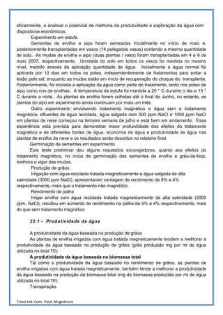 eficazmente, e analisar o potencial de melhoria da produtividade e exploração da água com
dispositivos econômicos.
        Experimento em estufa.
        Sementes de ervilha e aipo foram semeadas inicialmente no início de maio e,
posteriormente transplantadas em vasos (14 polegadas vasos) contendo a mesma quantidade
de solo. As mudas de ervilha e aipo (duas plantas / vaso) foram transplantadas em 4 e 9 de
maio 2007, respectivamente. Umidade do solo em todos os vasos foi mantida no mesmo
nível, medido através da aplicação quantidade de água. Inicialmente a água normal foi
aplicada por 10 dias em todos os potes, independentemente de tratamentos para evitar a
lesão pelo sal, enquanto as mudas estão em inicio de recuperação do choque do transplante.
Posteriormente, foi iniciada a aplicação da água como parte do tratamento, tanto nos potes de
aipo como nos de ervilhas. A temperatura da estufa foi mantida a 20 ° C durante o dia e 15 °
C durante a noite. As plantas de ervilha foram colhidas até o final de Junho, no entanto, as
plantas do aipo em experimento ainda continuam por mais um mês.
        Outro experimento envolvendo tratamento magnético e água sem o tratamento
magnético, efluentes de água reciclada, água salgada com 500 ppm NaCl e 1000 ppm NaCl
em plantas de neve começou na terceira semana de julho e está bem em andamento. Essa
experiência está prevista para demonstrar maior profundidade dos efeitos do tratamento
magnético e de diferentes fontes de água, economia de água e produtividade de água nas
plantas de ervilha de neve e os resultados serão descritos no relatório final.
       Germinação de sementes em experimento
       Este teste preliminar deu alguns resultados encorajadores, quanto aos efeitos do
tratamento magnético, no início da germinação das sementes de ervilha e grão-de-bico,
melhora o vigor das mudas.
        Produção de grãos.
        Irrigação com água reciclada tratada magneticamente e água salgada de alta
salinidade (3000 ppm NaCl), apresentaram vantagem de rendimento de 8% e 4%
respectivamente, mais que o tratamento não magnético.
        Rendimento de palha
        Irrigar ervilha com água reciclada tratada magneticamente de alta salinidade (3000
ppm, NaCl), resultou em aumento de rendimento na palha de 9% e 4% respectivamente, mais
do que sem tratamento magnético

       22.1 - Produtividade da água

        A produtividade da água baseada na produção de grãos
        As plantas de ervilha irrigadas com água tratada magneticamente tendem a melhorar a
produtividade da água baseada na produção de grãos (grão produzido mg por ml de água
utilizada no total TE)
        A produtividade da água baseada na biomassa total
        Tal como a produtividade da água baseado no rendimento de grãos, as plantas de
ervilha irrigadas com água tratada magneticamente, também tende a melhorar a produtividade
da água baseada na produção da biomassa total (mg de biomassa produzida por ml de água
utilizada no total TE)
        Transpiração.


Timol Ind. Com. Prod. Magnéticos
 