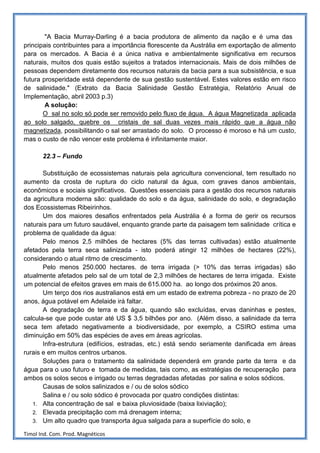 "A Bacia Murray-Darling é a bacia produtora de alimento da nação e é uma das
principais contribuintes para a importância florescente da Austrália em exportação de alimento
para os mercados. A Bacia é a única nativa e ambientalmente significativa em recursos
naturais, muitos dos quais estão sujeitos a tratados internacionais. Mais de dois milhões de
pessoas dependem diretamente dos recursos naturais da bacia para a sua subsistência, e sua
futura prosperidade está dependente de sua gestão sustentável. Estes valores estão em risco
de salinidade." (Extrato da Bacia Salinidade Gestão Estratégia, Relatório Anual de
Implementação, abril 2003 p.3)
        A solução:
       O sal no solo só pode ser removido pelo fluxo de água. A água Magnetizada aplicada
ao solo salgado, quebre os cristais de sal duas vezes mais rápido que a água não
magnetizada, possibilitando o sal ser arrastado do solo. O processo é moroso e há um custo,
mas o custo de não vencer este problema é infinitamente maior.

       22.3 – Fundo

       Substituição de ecossistemas naturais pela agricultura convencional, tem resultado no
aumento da crosta de ruptura do ciclo natural da água, com graves danos ambientais,
econômicos e sociais significativos. Questões essenciais para a gestão dos recursos naturais
da agricultura moderna são: qualidade do solo e da água, salinidade do solo, e degradação
dos Ecossistemas Ribeirinhos.
       Um dos maiores desafios enfrentados pela Austrália é a forma de gerir os recursos
naturais para um futuro saudável, enquanto grande parte da paisagem tem salinidade crítica e
problema de qualidade da água:
       Pelo menos 2,5 milhões de hectares (5% das terras cultivadas) estão atualmente
afetados pela terra seca salinizada - isto poderá atingir 12 milhões de hectares (22%),
considerando o atual ritmo de crescimento.
       Pelo menos 250.000 hectares. de terra irrigada (> 10% das terras irrigadas) são
atualmente afetados pelo sal de um total de 2,3 milhões de hectares de terra irrigada. Existe
um potencial de efeitos graves em mais de 615.000 ha. ao longo dos próximos 20 anos.
       Um terço dos rios australianos está em um estado de extrema pobreza - no prazo de 20
anos, água potável em Adelaide irá faltar.
       A degradação de terra e da água, quando são excluídas, ervas daninhas e pestes,
calcula-se que pode custar até US $ 3,5 bilhões por ano. (Além disso, a salinidade da terra
seca tem afetado negativamente a biodiversidade, por exemplo, a CSIRO estima uma
diminuição em 50% das espécies de aves em áreas agrícolas.
       Infra-estrutura (edifícios, estradas, etc.) está sendo seriamente danificada em áreas
rurais e em muitos centros urbanos.
       Soluções para o tratamento da salinidade dependerá em grande parte da terra e da
água para o uso futuro e tomada de medidas, tais como, as estratégias de recuperação para
ambos os solos secos e irrigado ou terras degradadas afetadas por salina e solos sódicos.
       Causas de solos salinizados e / ou de solos sódico
       Salina e / ou solo sódico é provocada por quatro condições distintas:
   1. Alta concentração de sal e baixa pluviosidade (baixa lixiviação);
   2. Elevada precipitação com má drenagem interna;
   3. Um alto quadro que transporta água salgada para a superfície do solo, e

Timol Ind. Com. Prod. Magnéticos
 