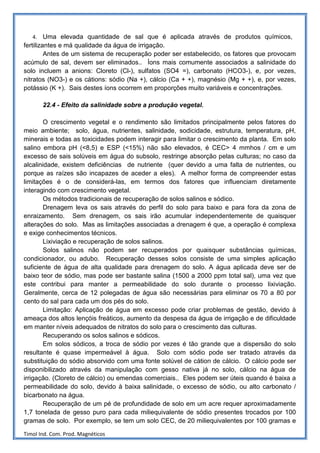 4.    Uma elevada quantidade de sal que é aplicada através de produtos químicos,
fertilizantes e má qualidade da água de irrigação.
         Antes de um sistema de recuperação poder ser estabelecido, os fatores que provocam
acúmulo de sal, devem ser eliminados.. Íons mais comumente associados a salinidade do
solo incluem a anions: Cloreto (Cl-), sulfatos (SO4 =), carbonato (HCO3-), e, por vezes,
nitratos (NO3-) e os cátions: sódio (Na +), cálcio (Ca + +), magnésio (Mg + +), e, por vezes,
potássio (K +). Sais destes íons ocorrem em proporções muito variáveis e concentrações.

        22.4 - Efeito da salinidade sobre a produção vegetal.

        O crescimento vegetal e o rendimento são limitados principalmente pelos fatores do
meio ambiente; solo, água, nutrientes, salinidade, sodicidade, estrutura, temperatura, pH,
minerais e todas as toxicidades podem interagir para limitar o crescimento da planta. Em solo
salino embora pH (<8,5) e ESP (<15%) não são elevados, é CEC> 4 mmhos / cm e um
excesso de sais solúveis em água do subsolo, restringe absorção pelas culturas; no caso da
alcalinidade, existem deficiências de nutriente (quer devido a uma falta de nutrientes, ou
porque as raízes são incapazes de aceder a eles). A melhor forma de compreender estas
limitações é o de considerá-las, em termos dos fatores que influenciam diretamente
interagindo com crescimento vegetal.
        Os métodos tradicionais de recuperação de solos salinos e sódico.
        Drenagem leva os sais através do perfil do solo para baixo e para fora da zona de
enraizamento. Sem drenagem, os sais irão acumular independentemente de quaisquer
alterações do solo. Mas as limitações associadas a drenagem é que, a operação é complexa
e exige conhecimentos técnicos.
        Lixiviação e recuperação de solos salinos.
        Solos salinos não podem ser recuperados por quaisquer substâncias químicas,
condicionador, ou adubo. Recuperação desses solos consiste de uma simples aplicação
suficiente de água de alta qualidade para drenagem do solo. A água aplicada deve ser de
baixo teor de sódio, mas pode ser bastante salina (1500 a 2000 ppm total sal), uma vez que
este contribui para manter a permeabilidade do solo durante o processo lixiviação.
Geralmente, cerca de 12 polegadas de água são necessárias para eliminar os 70 a 80 por
cento do sal para cada um dos pés do solo.
        Limitação: Aplicação de água em excesso pode criar problemas de gestão, devido à
ameaça dos altos lençóis freáticos, aumento da despesa da água de irrigação e de dificuldade
em manter níveis adequados de nitratos do solo para o crescimento das culturas.
        Recuperando os solos salinos e sódicos.
        Em solos sódicos, a troca de sódio por vezes é tão grande que a dispersão do solo
resultante é quase impermeável à água. Solo com sódio pode ser tratado através da
substituição do sódio absorvido com uma fonte solúvel de cátion de cálcio. O cálcio pode ser
disponibilizado através da manipulação com gesso nativa já no solo, cálcio na água de
irrigação. (Cloreto de cálcio) ou emendas comerciais.. Eles podem ser úteis quando é baixa a
permeabilidade do solo, devido à baixa salinidade, o excesso de sódio, ou alto carbonato /
bicarbonato na água.
        Recuperação de um pé de profundidade de solo em um acre requer aproximadamente
1,7 tonelada de gesso puro para cada miliequivalente de sódio presentes trocados por 100
gramas de solo. Por exemplo, se tem um solo CEC, de 20 miliequivalentes por 100 gramas e

Timol Ind. Com. Prod. Magnéticos
 