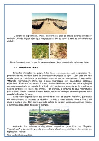 O terreno do experimento. Para a esquerda é a área de ensaio e para a direita é o
controle. Quando irrigado com água magnetizada a cor do solo e a taxa de crescimento foi
afetado.




  Alterações na estrutura do solo da área irrigada com água magnetizada podem ser vistas.

       22.7 – Reprodução animal

       Evidentes alterações nas propriedades físicas e químicas da água magnetizada não
poderiam ter tido um efeito sobre as propriedades biológicas da água. Com base em uma
ampla gama de materiais e de resultados experimentais de especialistas, A companhia,
"Magnetic Technologies"; afirma que a água magnetizada tem propriedades biológicas
específicas. Este relatório permitiu à nossa companhia desenvolve um método de aplicação
de água magnetizada na reprodução animal. Isto permite uma acumulação de proteínas, e
não de gorduras nos órgãos dos animais. Por exemplo, o consumo de água magnetizada
para suínos e vitelos, utilizando o nosso método, resulta na formação de menos gordura e alta
qualidade do sabor da carne.
       Sabe-se que algumas vacas são difíceis de dar leite, em ordenha mecânica, que resulta
em abrandamento do processo de ordenha. Usando o nosso método reduz a firmeza do
úbere e facilita o leite. Bem como, aumenta o efeito de cura em vacas que sofrem de mastite
e aumenta a capacidade de resistir a doenças.




      Aplicação dos sistemas e dispositivos magnéticos (produzidos por "Magnetic
Technologies" a companhia) permite uma melhoria global da produtividade dos animais de
reprodução, ou seja:
Timol Ind. Com. Prod. Magnéticos
 