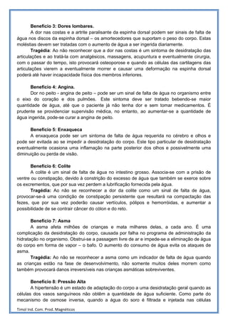 Benefício 3: Dores lombares.
        A dor nas costas e a artrite paralisante da espinha dorsal podem ser sinais de falta de
água nos discos da espinha dorsal – os amortecedores que suportam o peso do corpo. Estas
moléstias devem ser tratadas com o aumento de água a ser ingerida diariamente.
        Tragédia: Ao não reconhecer que a dor nas costas é um sintoma de desidratação das
articulações e ao tratá-la com analgésicos, massagens, acupuntura e eventualmente cirurgia,
com o passar do tempo, isto provocará osteoporose e quando as células das cartilagens das
articulações vierem a eventualmente morrer e causar uma deformação na espinha dorsal
poderá até haver incapacidade física dos membros inferiores.

      Benefício 4: Angina.
      Dor no peito - angina de peito – pode ser um sinal de falta de água no organismo entre
o eixo do coração e dos pulmões. Este sintoma deve ser tratado bebendo-se maior
quantidade de água, até que o paciente já não tenha dor e sem tomar medicamentos. É
prudente se providenciar supervisão médica, no entanto, ao aumentar-se a quantidade de
água ingerida, pode-se curar a angina de peito.

      Benefício 5: Enxaqueca
      A enxaqueca pode ser um sintoma de falta de água requerida no cérebro e olhos e
pode ser evitada ao se impedir a desidratação do corpo. Este tipo particular de desidratação
eventualmente ocasiona uma inflamação na parte posterior dos olhos e possivelmente uma
diminuição ou perda de visão.

       Benefício 6: Colite
       A colite é um sinal de falta de água no intestino grosso. Associa-se com a prisão de
ventre ou constipação, devido à constrição do excesso de água que também se exerce sobre
os excrementos, que por sua vez perdem a lubrificação fornecida pela água.
       Tragédia: Ao não se reconhecer a dor da colite como um sinal de falta de água,
provocar-se-á uma condição de constipação persistente que resultará na compactação das
fezes, que por sua vez poderão causar vertículos, pólipos e hemorróidas, e aumentar a
possibilidade de se contrair câncer do cólon e do reto.

       Benefício 7: Asma
       A asma afeta milhões de crianças e mata milhares delas, a cada ano. É uma
complicação da desidratação do corpo, causada por falha no programa de administração da
hidratação no organismo. Obstrui-se a passagem livre de ar e impede-se a eliminação de água
do corpo em forma de vapor – o bafo. O aumento do consumo de água evita os ataques de
asma.
       Tragédia: Ao não se reconhecer a asma como um indicador de falta de água quando
as crianças estão na fase de desenvolvimento, não somente muitos deles morrem como
também provocará danos irreversíveis nas crianças asmáticas sobreviventes.

       Benefício 8: Pressão Alta
       A hipertensão é um estado de adaptação do corpo a uma desidratação geral quando as
células dos vasos sanguíneos não obtêm a quantidade de água suficiente. Como parte do
mecanismo de osmose inversa, quando a água do soro é filtrada e injetada nas células

Timol Ind. Com. Prod. Magnéticos
 