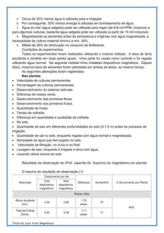 5.   Cerca de 30% menos água é utilizada para a irrigação
    6. Por conseguinte, 30% menos energia é utilizada em bombeamento de água.
    7. Água do mar (água salgada) pode ser utilizada para regar (de 6-8 mil PPM, inclusive) e
para algumas culturas, bastante água salgada pode ser utilizada (a partir de 15 mil inclusive).
    8. Magnetizando as sementes antes da semeadura e irrigá-las com água magnetizada, a
necessidade de cultura material diminui a min. 30%.
    9. Média de 30% de diminuição no consumo de fertilizante.
        Condições de experimentos.
        Todos os experimentos foram realizados utilizando o mesmo método. A área de terra
escolhida e dividida em duas partes iguais. Uma parte foi usada como controle e foi regada
utilizando água normal. Na segunda metade tinha instalado dispositivos magnéticos. Depois
disso, mesmos tipos de sementes foram plantadas em ambas as áreas, ao mesmo tempo.
        As seguintes alterações foram registradas:
        Nas plantas.
• Velocidade de culturas permanentes.
• Percentagem de culturas permanentes.
• Desenvolvimento do sistema radicular.
• Diferença de massa verde.
• Desenvolvimento das primeiras flores.
• Desenvolvimento dos primeiros frutos.
• Quantidade de frutas.
• Tempo da colheita.
• Diferença em quantidade e qualidade da colheita.
• No solo.
• Quantidade de sais em diferentes profundidades do solo (0-1,5 m) antes do processo de
irrigação.
• Quantidade de sal no solo, enquanto regada com água normal e magnetizada.
• Densidade da água que tem jogado no solo.
• Velocidade de filtração, no início e no final.
• Lavagem de sais, enquanto é irrigada a terra com água.
• Lavando vários anions do solo.

        Resultado da observação do (Prof. Japonês Dr. Supomo) do magnetismo em plantas

        O resumo do resultado de observação (1)
                         Crescimento por dia
                         Com            Sem
     Descrição                                       Diferença    Aumento%   % De aumento por Planta
                     dispositivos   dispositivos
                     magnéticos     magnéticos

                                                   Planta milho

  Altura da planta                                      1,75
                         4,32           2,46                        75
        (cm)                                           vezes
                                                                                      40%
  Total de Folhas                                       1,11
                         0,42           0,38                        11
      (ficha)                                          vezes


Timol Ind. Com. Prod. Magnéticos
 