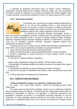 A aplicação da tecnologia mencionada acima, na Rússia, Ucrânia, Bielorússia,
Uzbequistão, Emirados Árabes Unidos, Malásia, Indonésia e Egito, com uma considerável
diminuição no tempo de maturação e um aumento na qualidade dos produtos vegetais, frutas
e cereais, permitido um aumento da colheita de 12-36% e, em alguns casos até 100% e mais.

       22.12 - Alimentação de Abelha

                          É conhecido que a saúde de uma colméia depende diretamente da
                     coleta de um mel de alta qualidade. Porém, o meio ambiente está
                     piorando e aumentando o número de doenças em abelhas, (Varoatosis)
                     (carrapato de abelha). Esta doença a princípio, leva a uma diminuição da
                     qualidade e coleta do mel e, então, causando a morte da colméia.
                            Os cientistas da companhia “Magnetic Technologies” levaram a
cabo uma complexa investigação e provaram a existência de uma inter-relação direta entre o
efeito de campos magnéticos fracos e a saúde de abelhas. Baseado nestes resultados,
dispositivo magnético especial chamado "Magnetic threshold”, foi desenvolvido e produzido.
Junto com um dispositivo "magnetic threshold”, dispositivo magnético especial para
magnetização de água para abelhas.
       É importante notar que, em todos os casos, abelhas escolherão água magnetizada para
beber. Prática de usar água magnetizada para abelhas é excepcionalmente fácil:
   1. Irrigar a grama e várias plantas onde a colméia está situada,
   2. Aloque um recipiente pequeno de água magnetizada próximo a casa das abelhas.
   3. Durante a preparação do xarope nutricional no inverno, prepare usando só água
magnetizada para isto.
   4. Antes de dar o xarope às abelhas, magnetize-o.

   Usando a água magnetizada e "Magnetic threshold”, permitirá melhor controle:
   1. Recuperação da orientação biológica das abelhas ao procurar informação sobre lugares
de colecionar mel.
   2. Normalização da habilidade do corpo da abelha para resistir a Varoatosis.
   3. Aumento em produção do trabalhando das abelhas e maior quantidade da mel por até
25%.
   4. Aumento significante na qualidade do mel colecionado.

      23.0 - AGRICULTURA EM ISRAEL.

       Tratamento Magnético da Água e sua aplicação na Agricultura /Israel
       Dr. Israel J. Lin e Jacó Yotvat, Technion - Instituto de Tecnologia de Israel, Haifa
32000, Israel.
       Em amplo campo de experimento controlado, verificou-se que o tratamento magnético
afeta a qualidade da água de irrigação. Foi demonstrado que a água tratada contribui para um
aumento de rendimentos em fazenda e em agricultura, o rendimento expressou-se em
quantidade e qualidade do produto e na contribuição econômica específica. O nível de
rendimento em cada exploração agrícola depende de três fatores principais: o tipo de
equipamento, a qualidade da água, bem como o modo de funcionamento do aparelho. Neste


Timol Ind. Com. Prod. Magnéticos
 