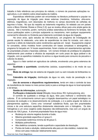 trabalho é feito referência aos princípios do método, o número de possíveis aplicações na
agricultura, e um relatório sobre observações da matéria.
        Esporádicas referências podem ser encontradas na literatura profissional e popular na
exposição de água de irrigação para áreas externas (mecânica, hidráulica, ultra-sons,
elétricos, magnéticos), com descrições de melhoria no campo decorrente de colheitas de
legumes e frutas. No que diz respeito ao tratamento magnético, foi relatado uso em países
como o Bloco Oriental, Rússia e China [1,2], que se revelou eficaz para uma ampla gama de
culturas. Até o momento, porém, nenhuma análise sistemática do fenômeno foi tentada, não
houve publicações sobre o princípio subjacente ou mecanismo, nem qualquer equipamento
comercial foi oferecido no Ocidente para tratamento controlado da água de irrigação.
        Há cinco anos, após estudos de infra-estrutura, um programa de investigação de
grande escala foi elaborado, uma série de experiências na área foi iniciada, com vista a
examinar o efeito do tratamento sobre rendimentos agrícola em Israel. Equipamento original
foi concebido, vários modelos foram construídos em bases complexas e abrangentes, o
programa foi lançado em 14 locais experimentais, foram criados em assentamentos agrícolas
de propriedade privada e fazendas coletivas. Um número limitado de protótipos foi adaptado
seletivamente para analisar a eficácia da exposição em curto prazo de água potável e de
irrigação, com os aparelhos instalados rio acima e a água levada para consumo da pecuária e
culturas ria abaixo.
        Água é o fator central em agricultura de colheita, envolvendo uma gama extensiva de
aspectos:
        Qualidade e quantidade; constituintes (solutos, suspensóides) e do modo de sua
presença.
        Modo de entrega; tipo de sistema de irrigação (com ou sem inclusão de fertilizantes no
fluxo).
        Calendário de Irrigação; distribuição da água no solo, modo de penetração e de
migração.
        Uso de sensores e dispositivos regulamentares, tendo em vista o controle da taxa
de transferência de massa no meio poroso (solo) e para a entrega da água no local apropriado
e de tempo.
        Gestão de informações, automação.
        Purificação e tratamento inicial (filtração, troca iônica, RO, hydrocycloning, etc).
        O controle de qualidade e entrega da água, feito para melhorar o rendimento das
culturas. É do conhecimento comum que a irrigação desempenhou um papel estratégico no
processo de evolução e no desenvolvimento da civilização, e é a pedra angular de todos os
planejamentos agrários. Como uma “universal” substância fluida, que tem propriedades
únicas e de uma estrutura específica diretamente relacionada com o hidrogênio. Os dois
hidrogênios e um único oxigênio estão dispostos não-retilineamente, mas com um angulo de
vínculo de 104,5 graus. A anormal propriedade física de água inclui:
      • Mudança de volume negativa durante a fusão.
      • Máxima gravidade específica a 4 graus C.
      • Compressão isotérmica mínima de 46 graus C.
      • Múltiplos polimorfismos.
      • Alta dielétrica constante, tensão superficial e capacidade de dissolução.
      • Pontos de fusão e ebulição, relativamente alta para um não-metálico, material não
          iônico com peso molecular relativamente baixo.
Timol Ind. Com. Prod. Magnéticos
 