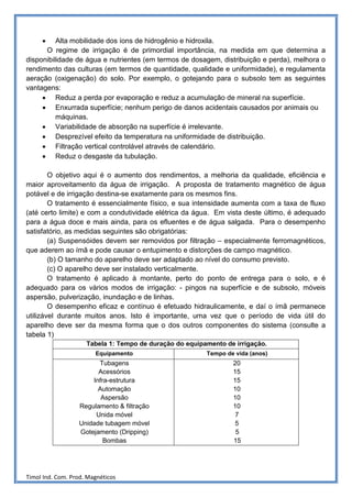 •    Alta mobilidade dos íons de hidrogênio e hidroxila.
      O regime de irrigação é de primordial importância, na medida em que determina a
disponibilidade de água e nutrientes (em termos de dosagem, distribuição e perda), melhora o
rendimento das culturas (em termos de quantidade, qualidade e uniformidade), e regulamenta
aeração (oxigenação) do solo. Por exemplo, o gotejando para o subsolo tem as seguintes
vantagens:
     • Reduz a perda por evaporação e reduz a acumulação de mineral na superfície.
     • Enxurrada superfície; nenhum perigo de danos acidentais causados por animais ou
          máquinas.
     • Variabilidade de absorção na superfície é irrelevante.
     • Desprezível efeito da temperatura na uniformidade de distribuição.
     • Filtração vertical controlável através de calendário.
     • Reduz o desgaste da tubulação.

        O objetivo aqui é o aumento dos rendimentos, a melhoria da qualidade, eficiência e
maior aproveitamento da água de irrigação. A proposta de tratamento magnético de água
potável e de irrigação destina-se exatamente para os mesmos fins.
        O tratamento é essencialmente físico, e sua intensidade aumenta com a taxa de fluxo
(até certo limite) e com a condutividade elétrica da água. Em vista deste último, é adequado
para a água doce e mais ainda, para os efluentes e de água salgada. Para o desempenho
satisfatório, as medidas seguintes são obrigatórias:
        (a) Suspensóides devem ser removidos por filtração – especialmente ferromagnéticos,
que aderem ao ímã e pode causar o entupimento e distorções de campo magnético.
        (b) O tamanho do aparelho deve ser adaptado ao nível do consumo previsto.
        (c) O aparelho deve ser instalado verticalmente.
        O tratamento é aplicado à montante, perto do ponto de entrega para o solo, e é
adequado para os vários modos de irrigação: - pingos na superfície e de subsolo, móveis
aspersão, pulverização, inundação e de linhas.
        O desempenho eficaz e contínuo é efetuado hidraulicamente, e daí o ímã permanece
utilizável durante muitos anos. Isto é importante, uma vez que o período de vida útil do
aparelho deve ser da mesma forma que o dos outros componentes do sistema (consulte a
tabela 1)
                     Tabela 1: Tempo de duração do equipamento de irrigação.
                        Equipamento                      Tempo de vida (anos)
                        Tubagens                                 20
                        Acessórios                               15
                      Infra-estrutura                            15
                        Automação                                10
                         Aspersão                                10
                  Regulamento & filtração                        10
                       Unida móvel                                7
                  Unidade tubagem móvel                           5
                  Gotejamento (Dripping)                          5
                          Bombas                                 15




Timol Ind. Com. Prod. Magnéticos
 